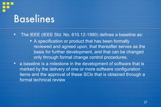 Baselines The IEEE (IEEE Std. No. 610.12-1990) defines a baseline as: A specification or product that has been formally reviewed and agreed upon, that thereafter serves as the basis for further development, and that can be changed only through formal change control procedures. a baseline is a milestone in the development of software that is marked by the delivery of one or more software configuration items and the approval of these SCIs that is obtained through a formal technical review 