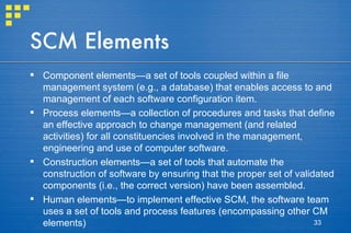 SCM Elements Component elements—a set of tools coupled within a file management system (e.g., a database) that enables access to and management of each software configuration item.  Process elements—a collection of procedures and tasks that define an effective approach to change management (and related activities) for all constituencies involved in the management, engineering and use of computer software. Construction elements—a set of tools that automate the construction of software by ensuring that the proper set of validated components (i.e., the correct version) have been assembled. Human elements—to implement effective SCM, the software team uses a set of tools and process features (encompassing other CM elements)  