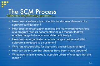 The SCM Process How does a software team identify the discrete elements of a software configuration? How does an organization manage the many existing versions of a program (and its documentation) in a manner that will enable change to be accommodated efficiently? How does an organization control changes before and after software is released to a customer? Who has responsibility for approving and ranking changes?  How can we ensure that changes have been made properly? What mechanism is used to appraise others of changes that are made?  Addresses the following questions … 