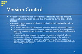 Version Control Version control combines procedures and tools to manage different versions of configuration objects that are created during the software process A version control system implements or is directly integrated with four major capabilities:  a project database (repository) that stores all relevant configuration objects a version management capability that stores all versions of a configuration object (or enables any version to be constructed using differences from past versions);  a make facility that enables the software engineer to collect all relevant configuration objects and construct a specific version of the software.  an issues tracking (also called bug tracking) capability that enables the team to record and track the status of all outstanding issues associated with each configuration object. 