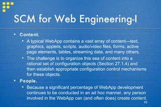 SCM for Web Engineering-I Content.   A typical WebApp contains a vast array of content—text, graphics, applets, scripts, audio/video files, forms, active page elements, tables, streaming data, and many others.  The challenge is to organize this sea of content into a rational set of configuration objects (Section 27.1.4) and then establish appropriate configuration control mechanisms for these objects. People.  Because a significant percentage of WebApp development continues to be conducted in an ad hoc manner, any person involved in the WebApp can (and often does) create content. 