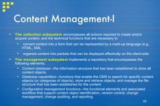 Content Management-I The collection subsystem   encompasses all actions required to create and/or acquire content, and the technical functions that are necessary to  convert content into a form that can be represented by a mark-up language (e.g., HTML, XML organize content into packets that can be displayed effectively on the client-side. The management subsystem  implements a repository that encompasses the following elements: Content database —the information structure that has been established to store all content objects Database capabilities —functions that enable the CMS to search for specific content objects (or categories of objects), store and retrieve objects, and manage the file structure that has been established for the content Configuration management functions —the functional elements and associated workflow that support content object identification, version control, change management, change auditing, and reporting. 
