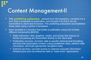 Content Management-II The  publishing subsystem   extracts from the repository, converts it to a form that is amenable to publication, and formats it so that it can be transmitted to client-side browsers. The publishing subsystem accomplishes these tasks using a series of templates.  Each  template  is a function that builds a publication using one of three different components [BOI02]: Static elements —text, graphics, media, and scripts that require no further processing are transmitted directly to the client-side Publication services —function calls to specific retrieval and formatting services that personalize content (using predefined rules), perform data conversion, and build appropriate navigation links. External services —provide access to external corporate information infrastructure such as enterprise data or “back-room” applications. 