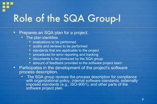 Role of the SQA Group-I Prepares an SQA plan for a project.  The plan identifies evaluations to be performed audits and reviews to be performed standards that are applicable to the project procedures for error reporting and tracking documents to be produced by the SQA group amount of feedback provided to the software project team Participates in the development of the project’s software process description.  The SQA group reviews the process description for compliance with organizational policy, internal software standards, externally imposed standards (e.g., ISO-9001), and other parts of the software project plan. 