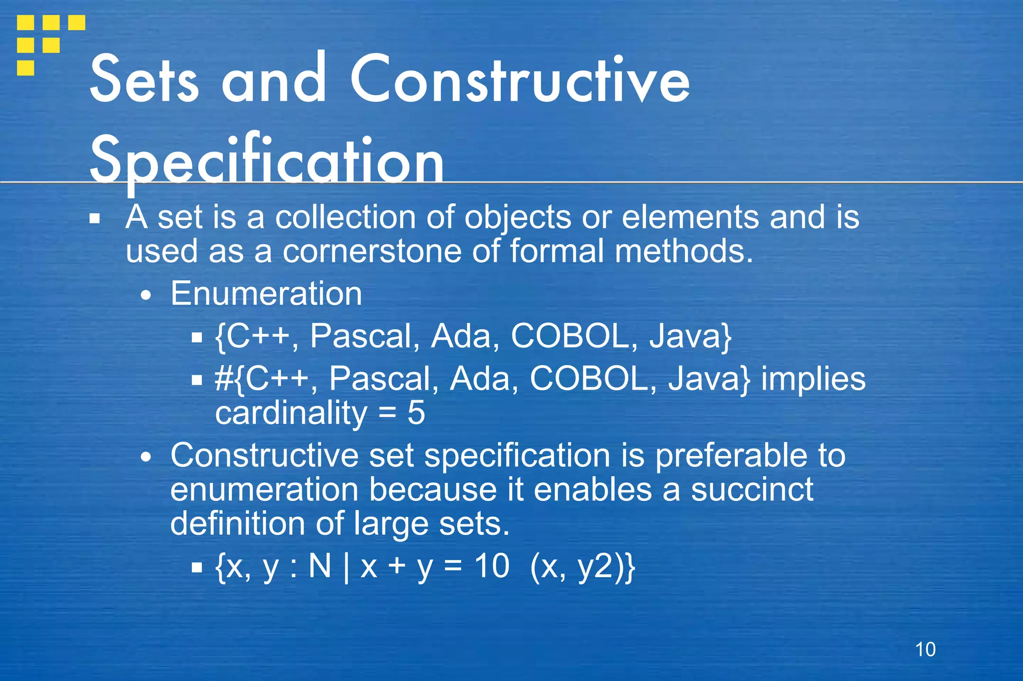 Sets and Constructive Specification A set is a collection of objects or elements and is used as a cornerstone of formal methods. Enumeration {C++, Pascal, Ada, COBOL, Java} #{C++, Pascal, Ada, COBOL, Java} implies cardinality = 5 Constructive set specification is preferable to enumeration because it enables a succinct definition of large sets.  {x, y : N | x + y = 10  (x, y2)} 