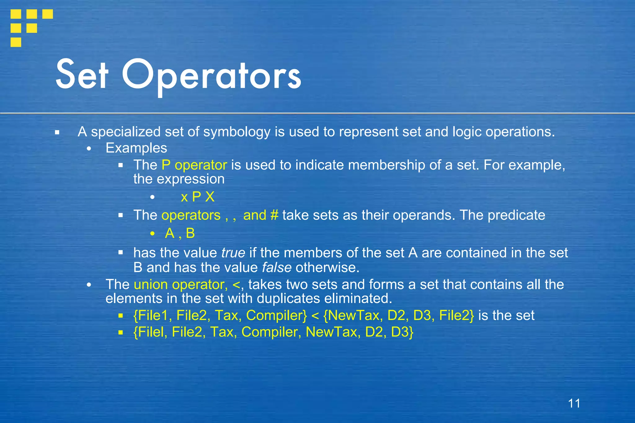 Set Operators A specialized set of symbology is used to represent set and logic operations.  Examples The  P  operator  is used to indicate membership of a set. For example, the expression x  P  X The  operators ,  ,  and  #  take sets as their operands. The predicate A  ,  B has the value  true  if the members of the set A are contained in the set B and has the value  false  otherwise. The  union operator,  < , takes two sets and forms a set that contains all the elements in the set with duplicates eliminated.  {File1, File2, Tax, Compiler}  <  {NewTax, D2, D3, File2}  is the set  {Filel, File2, Tax, Compiler, NewTax, D2, D3} 