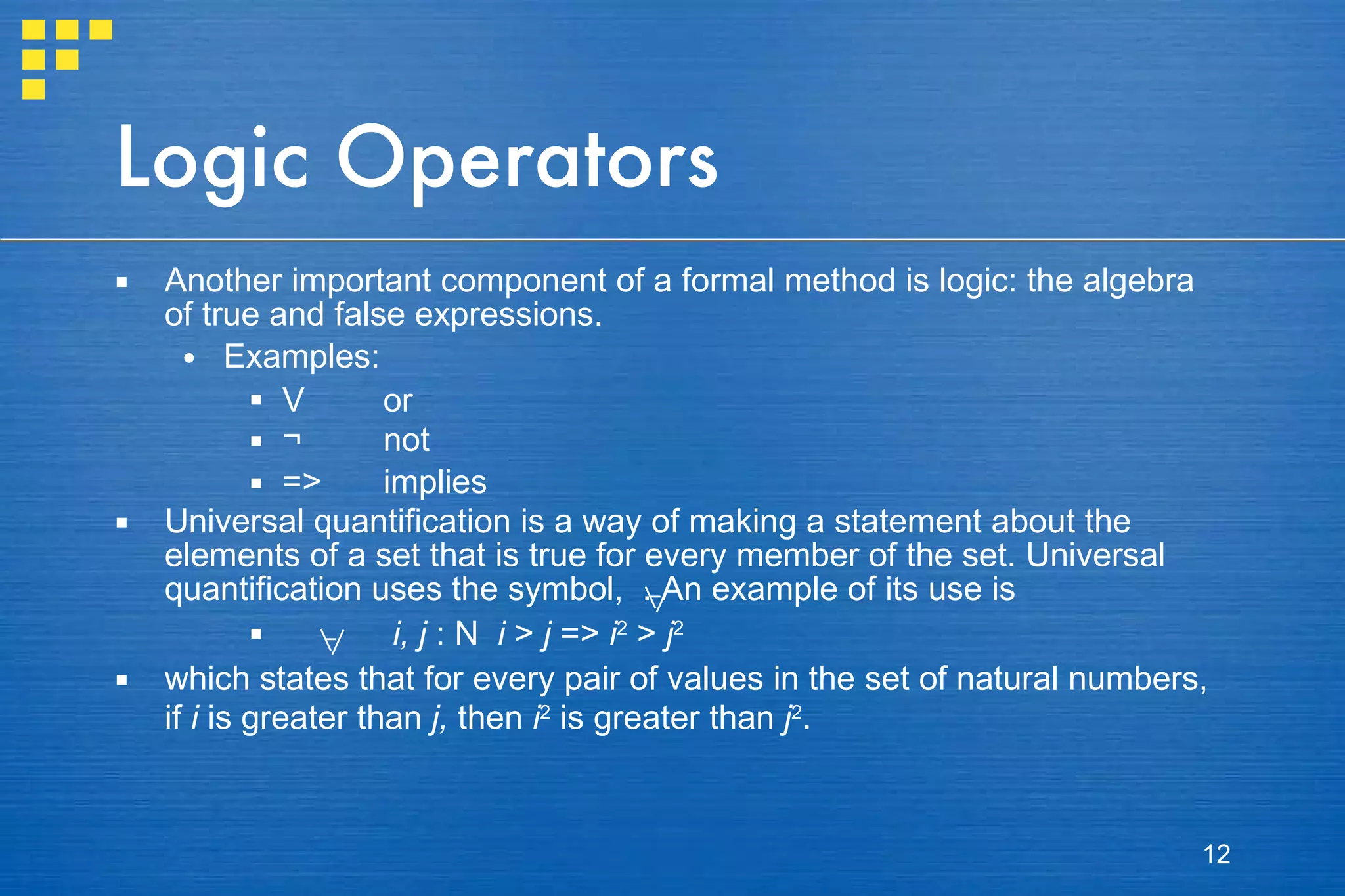 Logic Operators Another important component of a formal method is logic: the algebra of true and false expressions.  Examples: V or ¬ not => implies Universal quantification is a way of making a statement about the elements of a set that is true for every member of the set. Universal quantification uses the symbol,  . An example of its use is   i, j  :  N   i  >  j  =>  i 2  >  j 2 which states that for every pair of values in the set of natural numbers, if  i  is greater than  j,  then  i 2  is greater than  j 2 . 