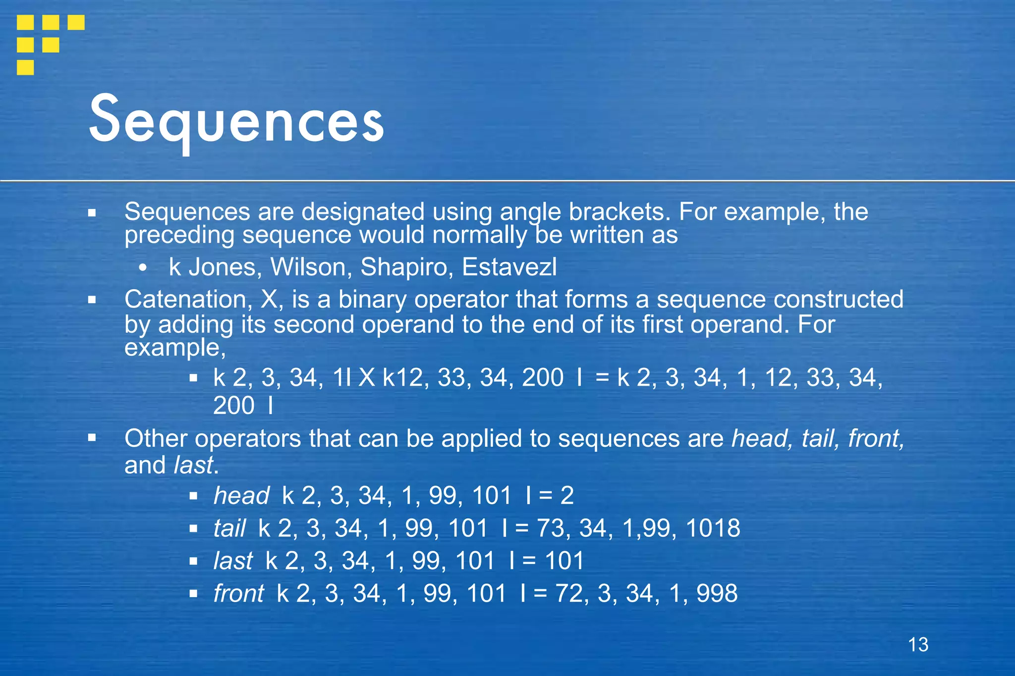 Sequences Sequences are designated using angle brackets. For example, the preceding sequence would normally be written as k  Jones, Wilson, Shapiro, Estavez l Catenation,  X , is a binary operator that forms a sequence constructed by adding its second operand to the end of its first operand. For example, k  2, 3, 34, 1 l   X   k 12, 33, 34, 200  l  =  k  2, 3, 34, 1, 12, 33, 34, 200  l Other operators that can be applied to sequences are  head, tail, front,  and  last . head  k  2, 3, 34, 1, 99, 101  l  = 2 tail  k  2, 3, 34, 1, 99, 101  l  = 73, 34, 1,99, 1018  last   k  2, 3, 34, 1, 99, 101  l  = 101  front  k  2, 3, 34, 1, 99, 101  l  = 72, 3, 34, 1, 998 