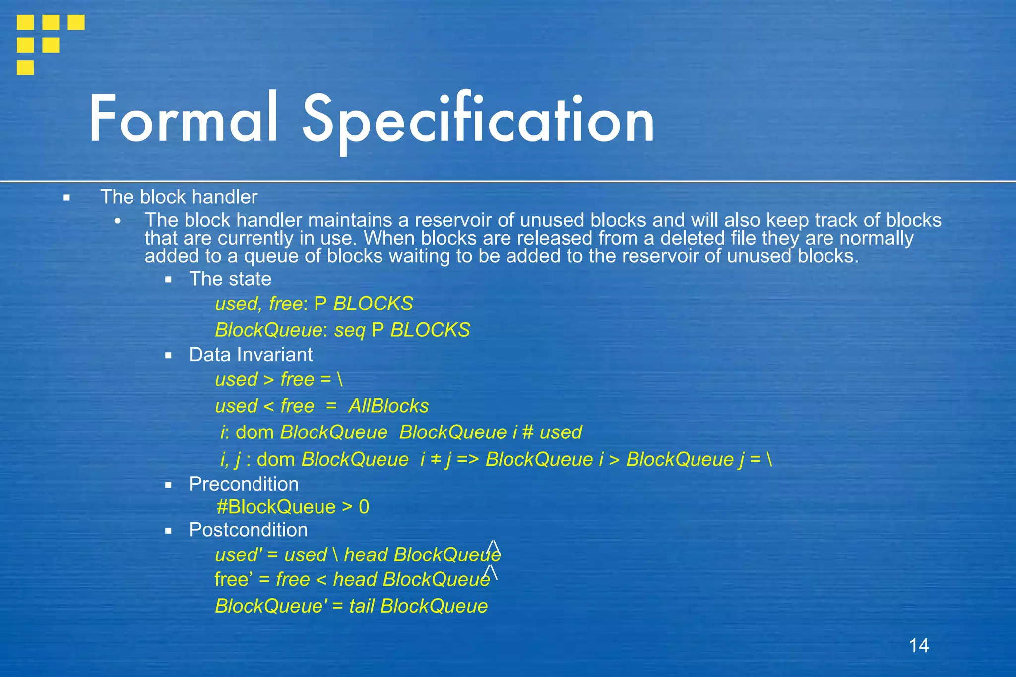 Formal Specification The block handler The block handler maintains a reservoir of unused blocks and will also keep track of blocks that are currently in use. When blocks are released from a deleted file they are normally added to a queue of blocks waiting to be added to the reservoir of unused blocks. The state used, free :  P   BLOCKS BlockQueue :  seq   P   BLOCKS Data Invariant used   >   free  =  \   used   <   free   =  AllBlocks   i : dom  BlockQueue   BlockQueue   i   #   used   i, j  : dom  BlockQueue   i   ≠   j  =>  BlockQueue i   >   BlockQueue j  =  \   Precondition   #BlockQueue > 0 Postcondition used'  =  used  \  head   BlockQueue   free’ =  free   <   head BlockQueue  BlockQueue'  =  tail BlockQueue 