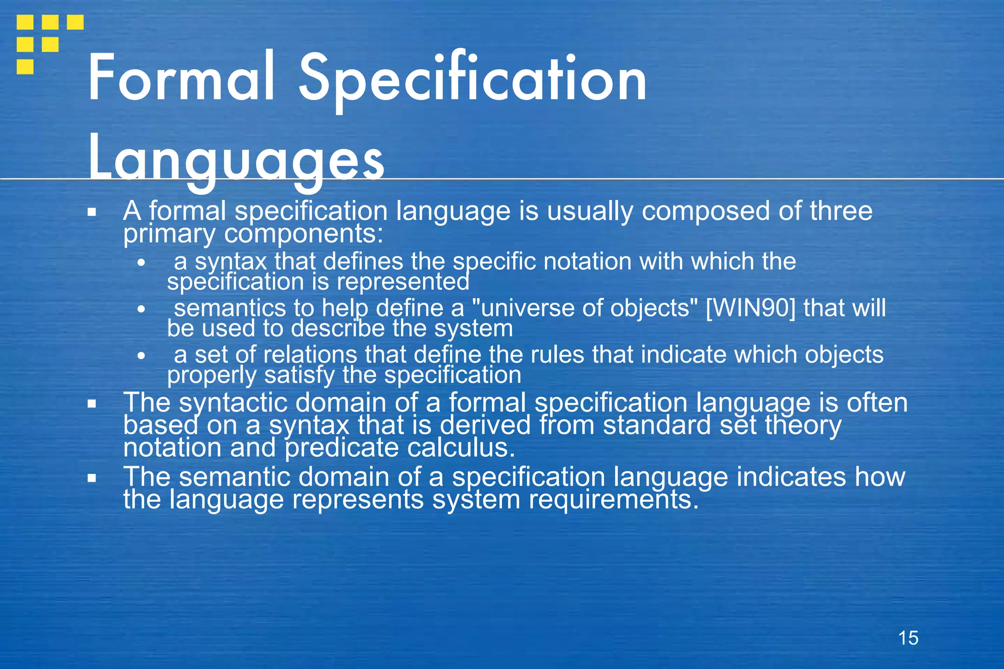 Formal Specification Languages A formal specification language is usually composed of three primary components:  a syntax that defines the specific notation with which the specification is represented semantics to help define a "universe of objects" [WIN90] that will be used to describe the system a set of relations that define the rules that indicate which objects properly satisfy the specification The syntactic domain of a formal specification language is often based on a syntax that is derived from standard set theory notation and predicate calculus. The semantic domain of a specification language indicates how the language represents system requirements. 