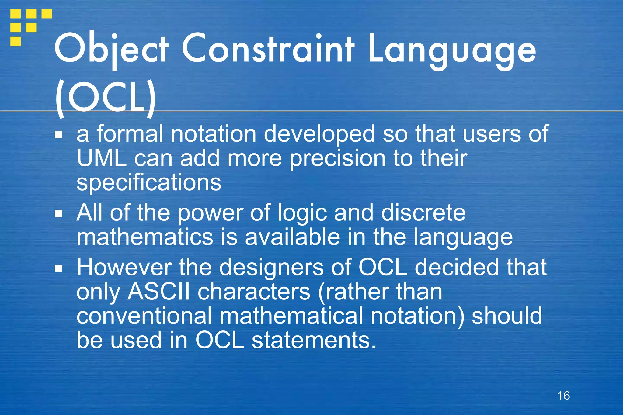 Object Constraint Language (OCL) a formal notation developed so that users of UML can add more precision to their specifications All of the power of logic and discrete mathematics is available in the language However the designers of OCL decided that only ASCII characters (rather than conventional mathematical notation) should be used in OCL statements. 