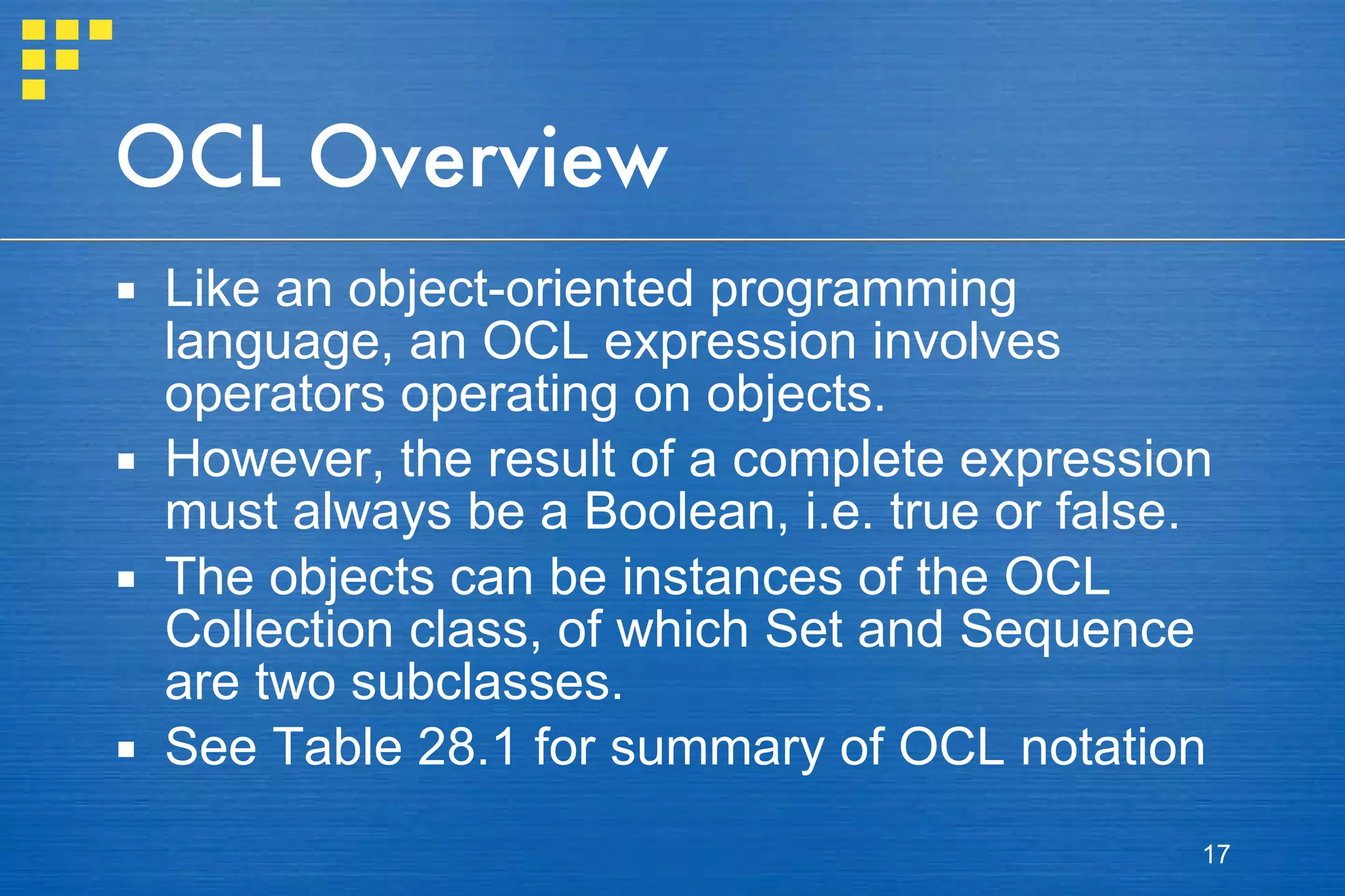 OCL Overview Like an object-oriented programming language, an OCL expression involves operators operating on objects. However, the result of a complete expression must always be a Boolean, i.e. true or false.  The objects can be instances of the OCL Collection class, of which Set and Sequence are two subclasses. See Table 28.1 for summary of OCL notation 