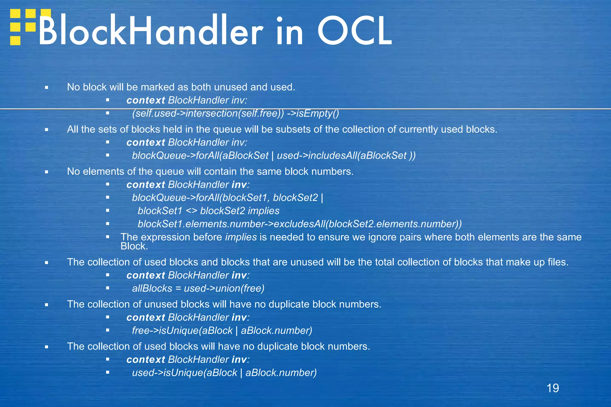 BlockHandler in OCL No block will be marked as both unused and used. context  BlockHandler inv: (self.used->intersection(self.free)) ->isEmpty() All the sets of blocks held in the queue will be subsets of the collection of currently used blocks. context  BlockHandler inv: blockQueue->forAll(aBlockSet | used->includesAll(aBlockSet )) No elements of the queue will contain the same block numbers. context  BlockHandler  inv : blockQueue->forAll(blockSet1, blockSet2 | blockSet1 <> blockSet2 implies blockSet1.elements.number->excludesAll(blockSet2.elements.number)) The expression before  implies  is needed to ensure we ignore pairs where both elements are the same Block. The collection of used blocks and blocks that are unused will be the total collection of blocks that make up files. context  BlockHandler  inv : allBlocks = used->union(free) The collection of unused blocks will have no duplicate block numbers. context  BlockHandler  inv : free->isUnique(aBlock | aBlock.number) The collection of used blocks will have no duplicate block numbers. context  BlockHandler  inv : used->isUnique(aBlock | aBlock.number) 