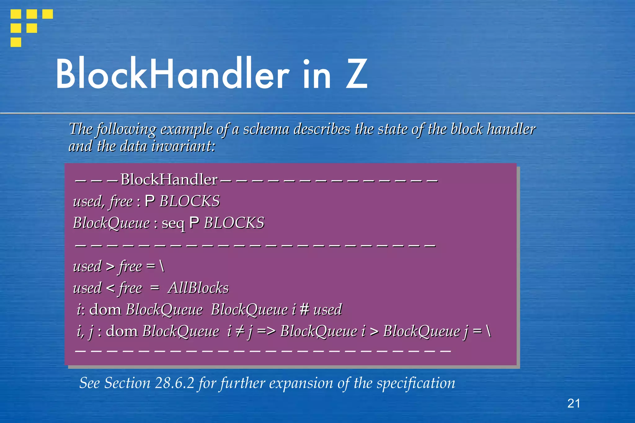 BlockHandler in Z ——— BlockHandler—————————————— used, free  :  P   BLOCKS BlockQueue  : seq  P   BLOCKS ——————————————————————— used   >   free  =  \   used   <   free   =  AllBlocks   i : dom  BlockQueue   BlockQueue   i   #   used   i, j  : dom  BlockQueue   i   ≠   j  =>  BlockQueue i   >   BlockQueue j  =  \   ———————————————————————— The following example of a schema describes the state of the block handler and the data invariant: See Section 28.6.2 for further expansion of the specification 