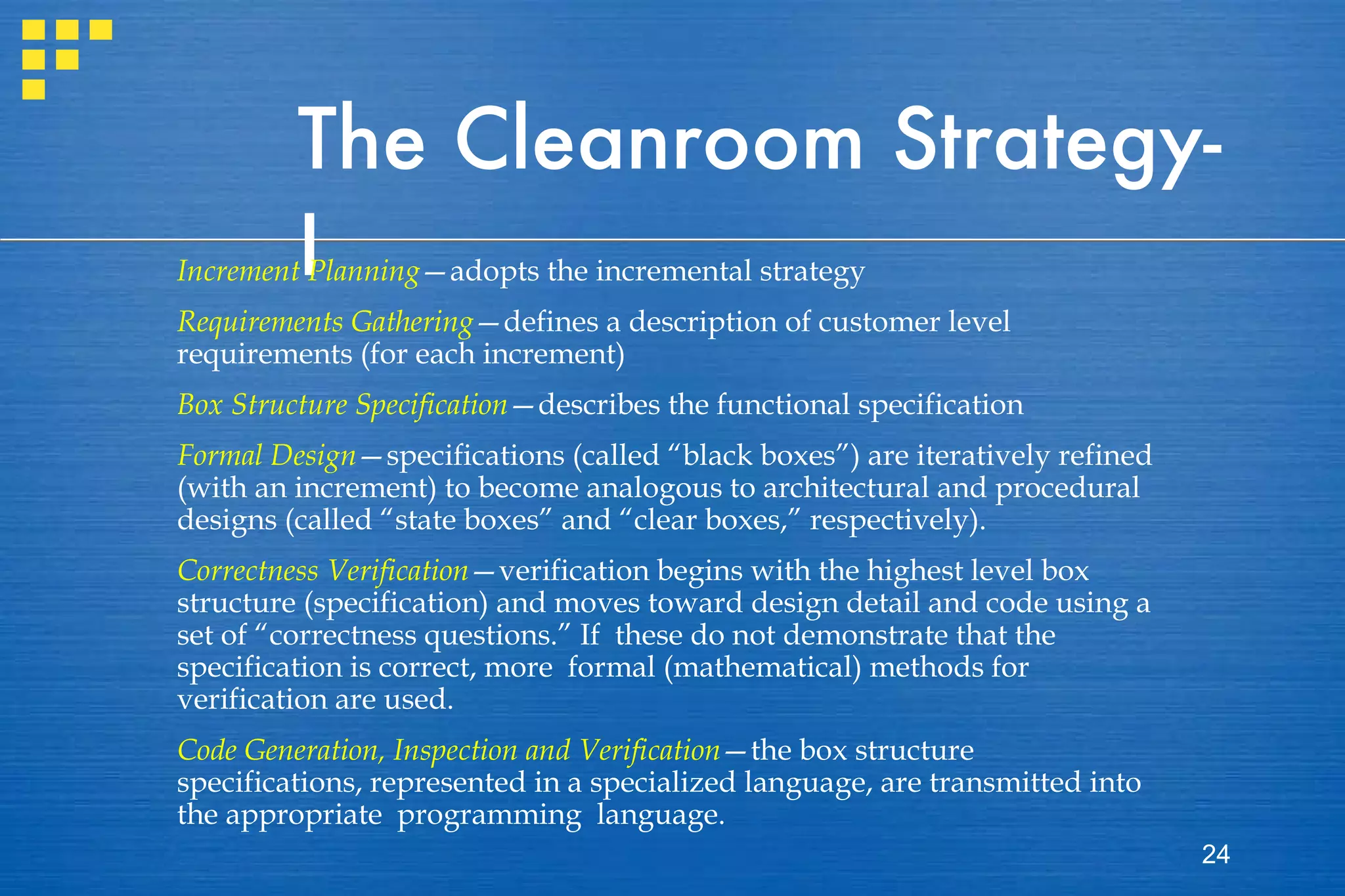 The Cleanroom Strategy-I Increment Planning —adopts the incremental strategy Requirements Gathering —defines a description of customer level requirements (for each increment) Box Structure Specification —describes the functional specification Formal Design —specifications (called “black boxes”) are iteratively refined (with an increment) to become analogous to architectural and procedural designs (called “state boxes” and “clear boxes,” respectively). Correctness Verification —verification begins with the highest level box structure (specification) and moves toward design detail and code using a set of “correctness questions.” If  these do not demonstrate that the specification is correct, more  formal (mathematical) methods for verification are used. Code Generation, Inspection and Verification —the box structure specifications, represented in a specialized language, are transmitted into the appropriate  programming  language.  