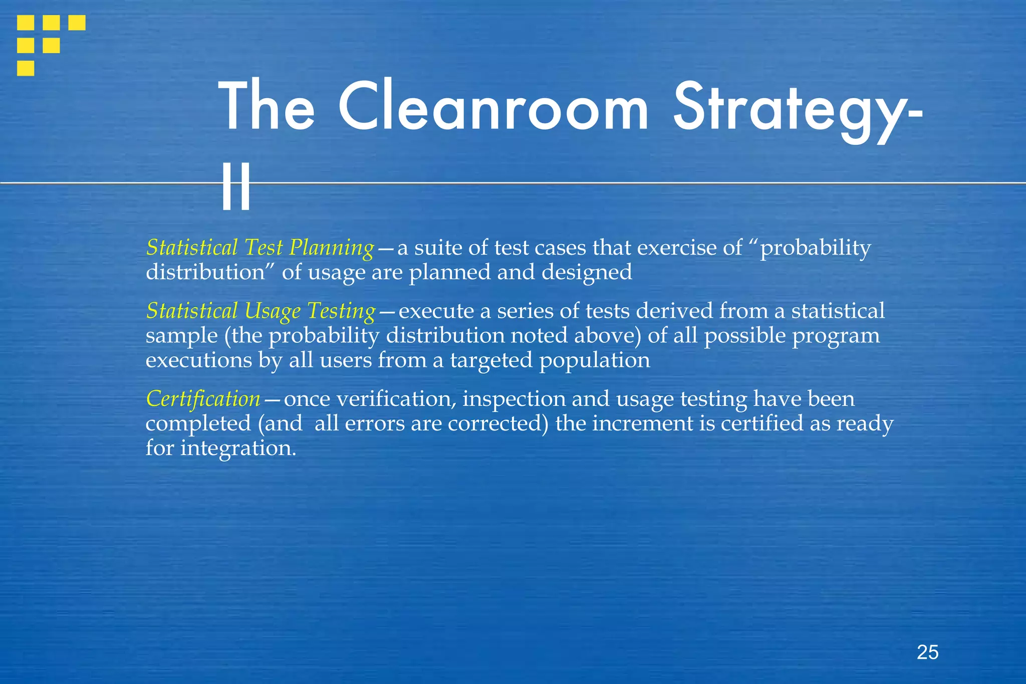 The Cleanroom Strategy-II Statistical Test Planning —a suite of test cases that exercise of “probability distribution” of usage are planned and designed Statistical Usage Testing —execute a series of tests derived from a statistical sample (the probability distribution noted above) of all possible program executions by all users from a targeted population Certification —once verification, inspection and usage testing have been completed (and  all errors are corrected) the increment is certified as ready for integration. 
