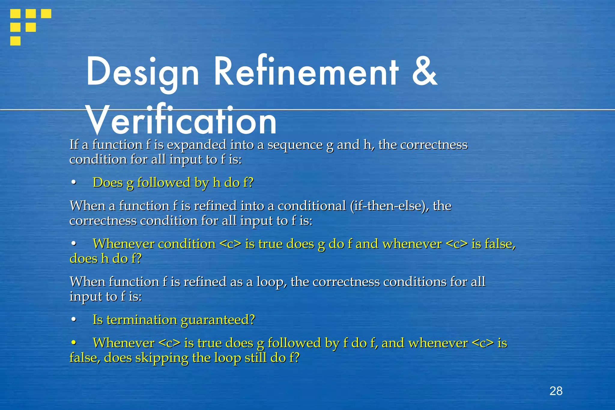 Design Refinement & Verification If a function f is expanded into a sequence g and h, the correctness condition for all input to f is: •  Does g followed by h do f? When a function f is refined into a conditional (if-then-else), the correctness condition for all input to f is: •  Whenever condition <c> is true does g do f and whenever <c> is false, does h do f? When function f is refined as a loop, the correctness conditions for all input to f is: • Is termination guaranteed? •  Whenever <c> is true does g followed by f do f, and whenever <c> is false, does skipping the loop still do f? 