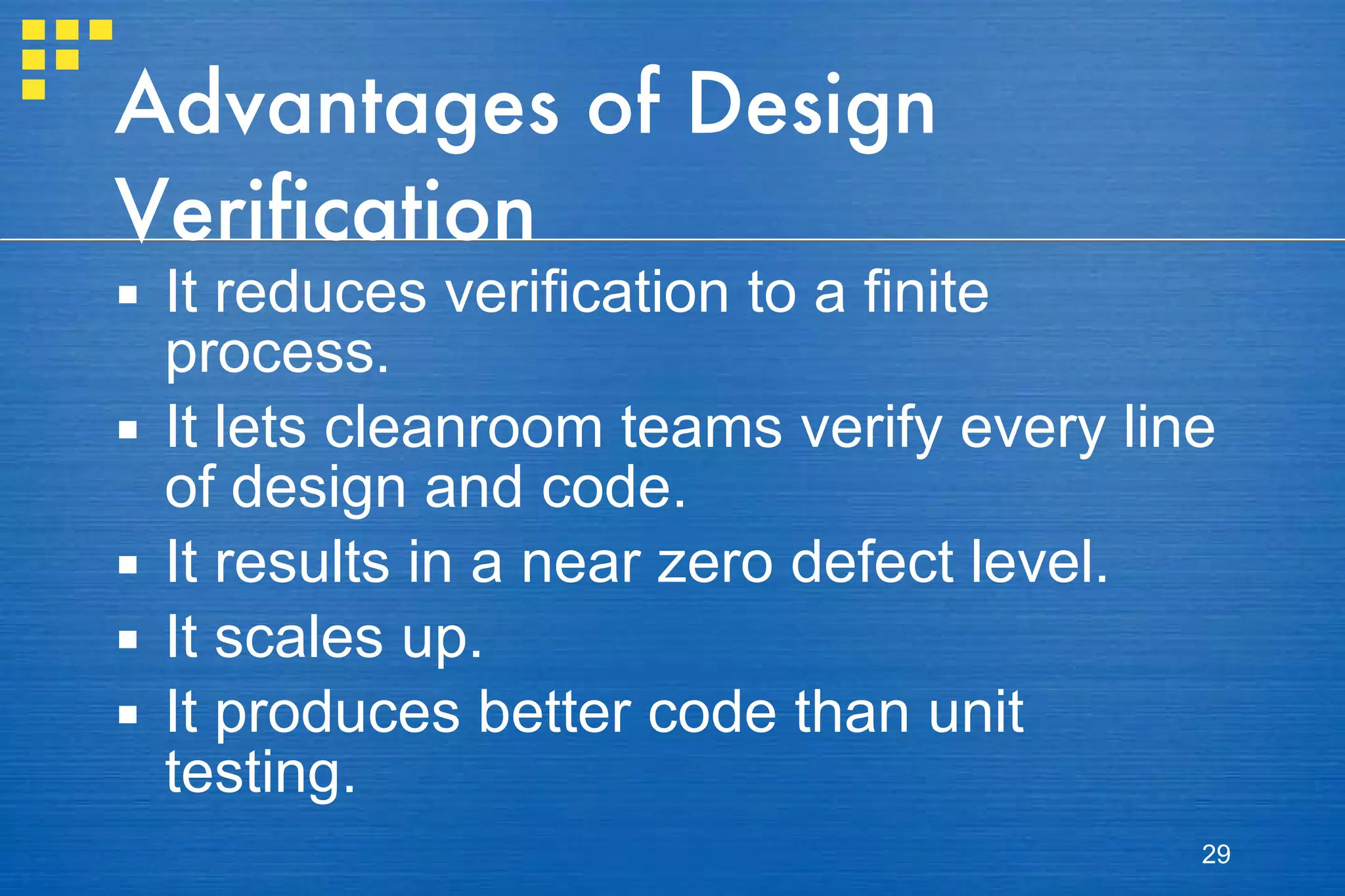 Advantages of Design Verification It reduces verification to a finite process.  It lets cleanroom teams verify every line of design and code.  It results in a near zero defect level.  It scales up.  It produces better code than unit testing.  