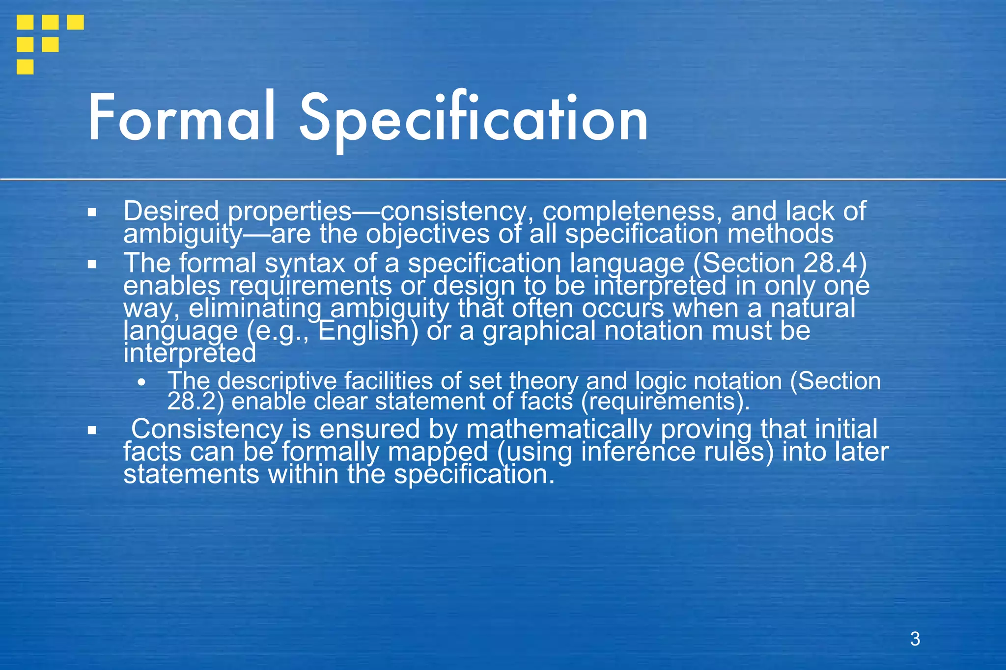 Formal Specification Desired properties—consistency, completeness, and lack of ambiguity—are the objectives of all specification methods The formal syntax of a specification language (Section 28.4) enables requirements or design to be interpreted in only one way, eliminating ambiguity that often occurs when a natural language (e.g., English) or a graphical notation must be interpreted The descriptive facilities of set theory and logic notation (Section 28.2) enable clear statement of facts (requirements).  Consistency is ensured by mathematically proving that initial facts can be formally mapped (using inference rules) into later statements within the specification. 