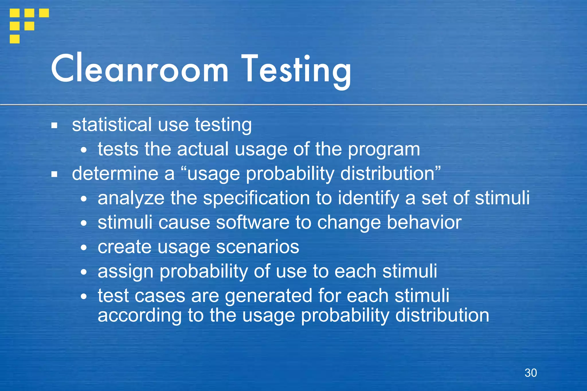 Cleanroom Testing statistical use testing tests the actual usage of the program determine a “usage probability distribution” analyze the specification to identify a set of stimuli stimuli cause software to change behavior create usage scenarios assign probability of use to each stimuli test cases are generated for each stimuli according to the usage probability distribution 