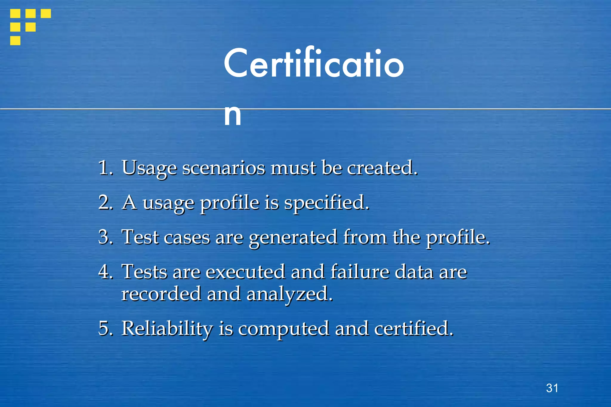 Certification 1. Usage scenarios must be created. 2. A usage profile is specified. 3. Test cases are generated from the profile. 4. Tests are executed and failure data are  recorded and analyzed. 5. Reliability is computed and certified. 