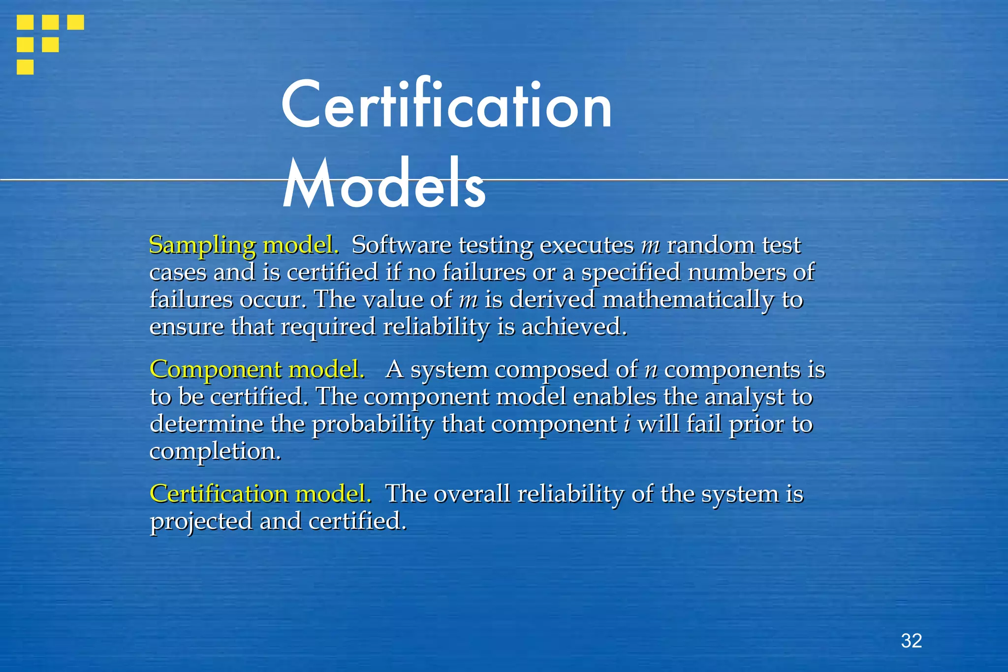 Certification Models Sampling model.   Software testing executes  m  random test cases and is certified if no failures or a specified numbers of failures occur. The value of  m  is derived mathematically to ensure that required reliability is achieved. Component model.   A system composed of  n  components is to be certified. The component model enables the analyst to determine the probability that component  i  will fail prior to completion. Certification model.   The overall reliability of the system is projected and certified.  