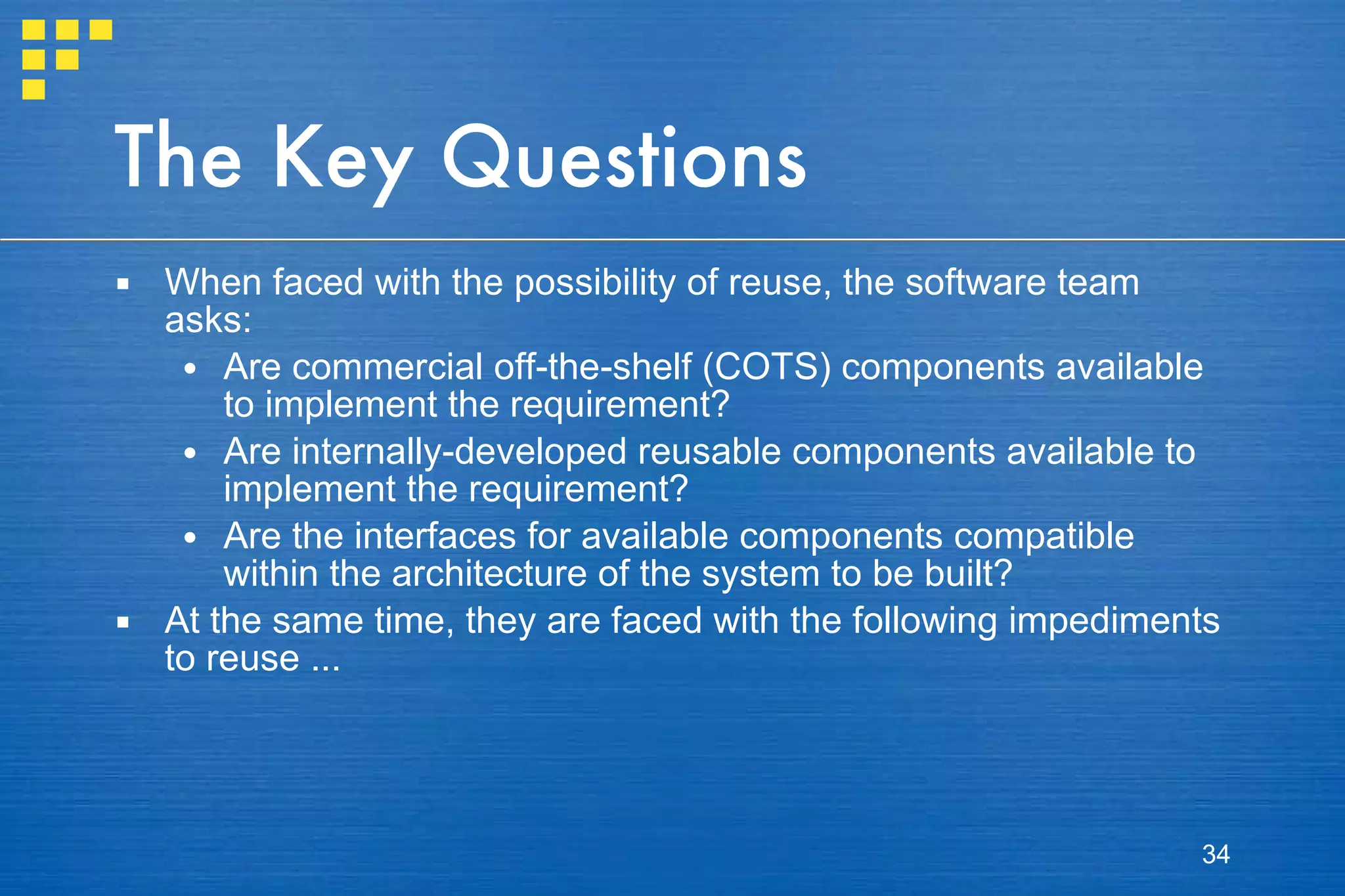 The Key Questions When faced with the possibility of reuse, the software team asks: Are commercial off-the-shelf (COTS) components available to implement the requirement? Are internally-developed reusable components available to implement the requirement? Are the interfaces for available components compatible within the architecture of the system to be built? At the same time, they are faced with the following impediments to reuse ... 