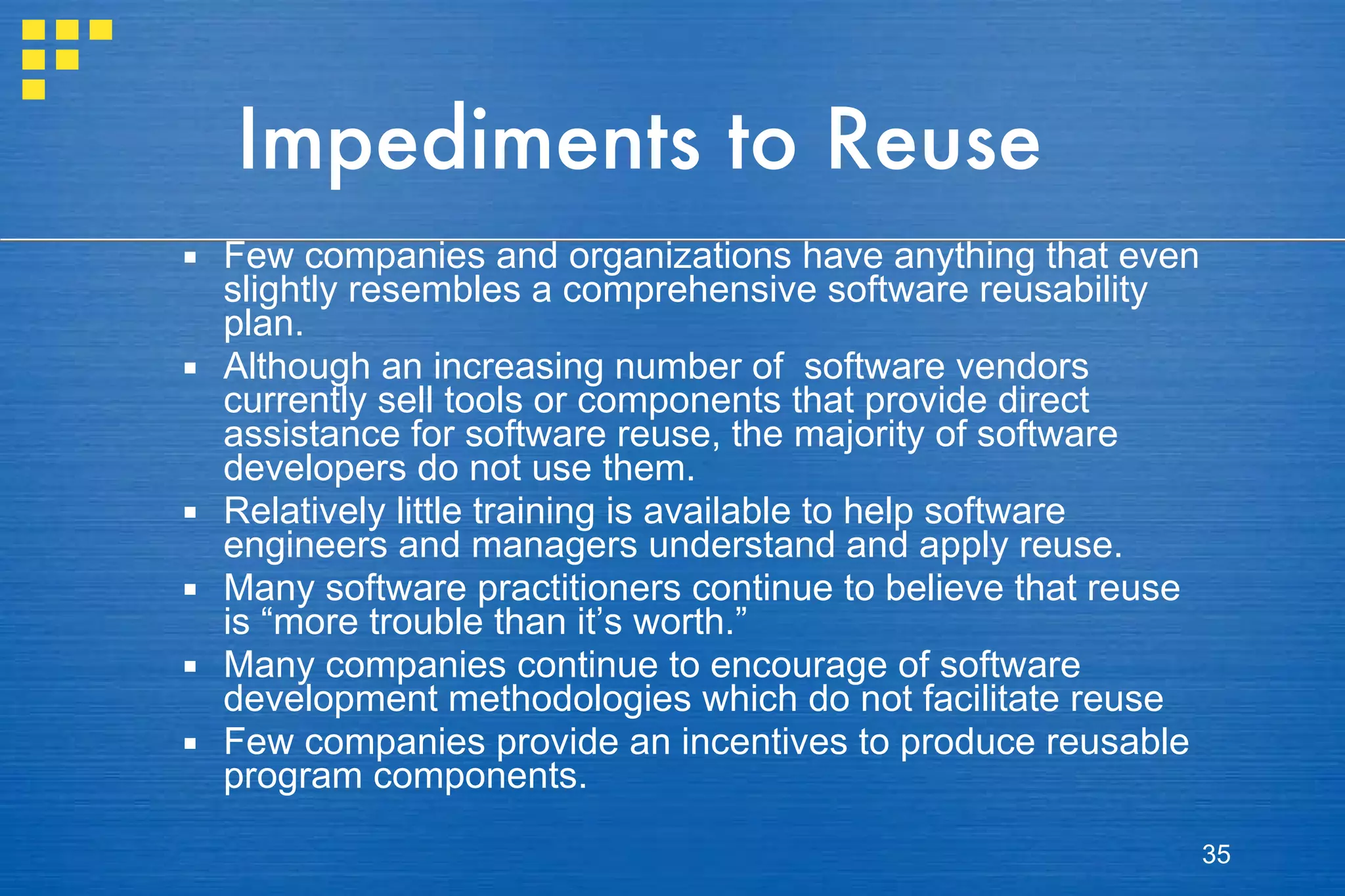 Impediments to Reuse Few companies and organizations have anything that even slightly resembles a comprehensive software reusability plan.  Although an increasing number of  software vendors currently sell tools or components that provide direct assistance for software reuse, the majority of software developers do not use them.  Relatively little training is available to help software engineers and managers understand and apply reuse. Many software practitioners continue to believe that reuse is “more trouble than it’s worth.”  Many companies continue to encourage of software development methodologies which do not facilitate reuse  Few companies provide an incentives to produce reusable program components. 