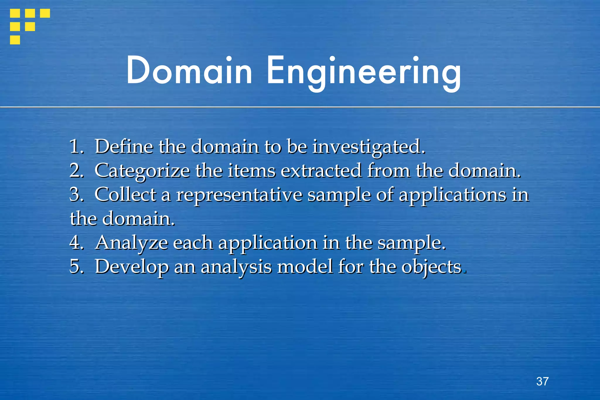 Domain Engineering 1.  Define the domain to be investigated. 2.  Categorize the items extracted from the domain. 3.  Collect a representative sample of applications in the domain. 4.  Analyze each application in the sample. 5.  Develop an analysis model for the objects . 