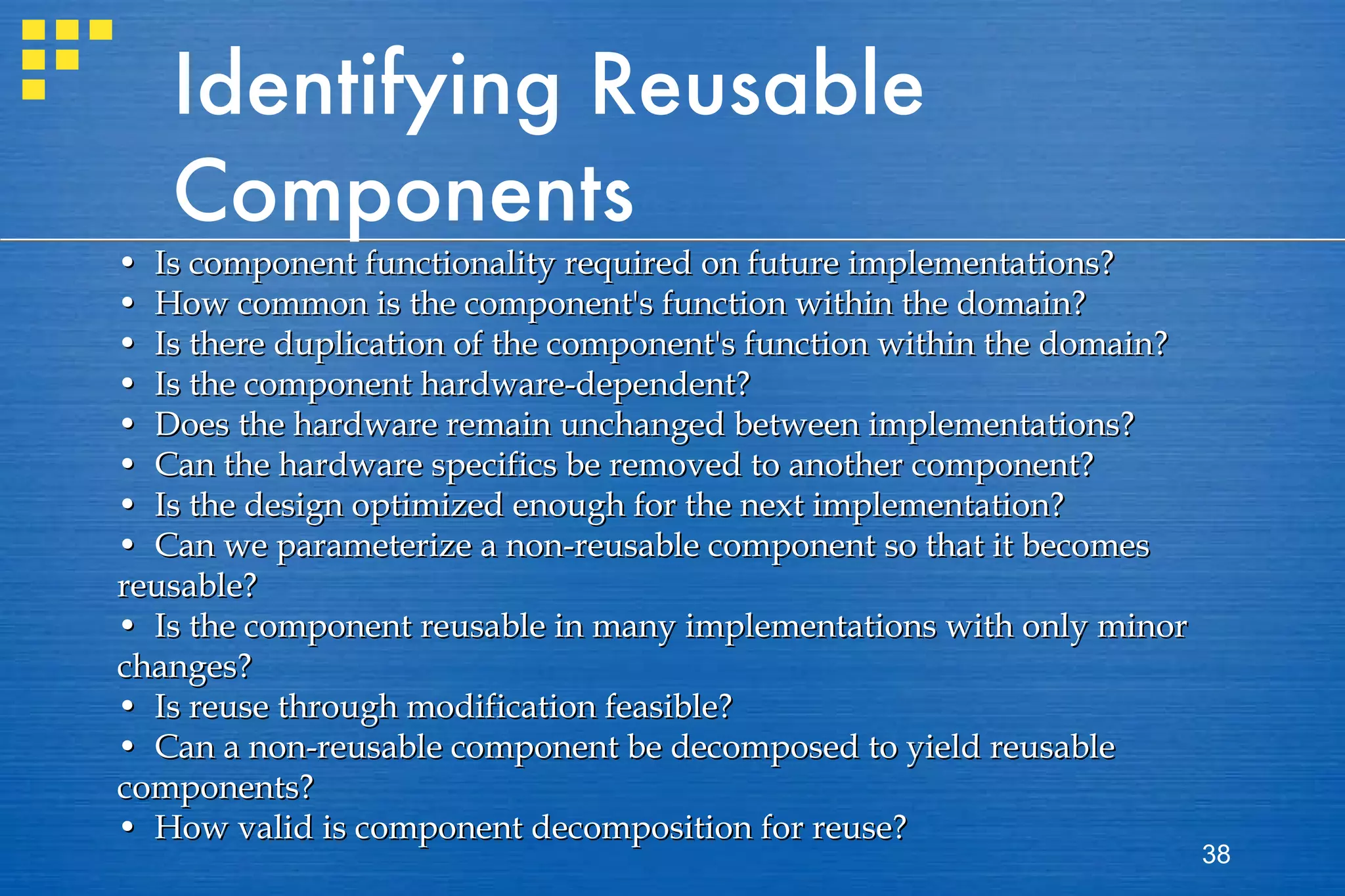 Identifying Reusable Components •  Is component functionality required on future implementations? •  How common is the component's function within the domain? •  Is there duplication of the component's function within the domain? •  Is the component hardware-dependent? •  Does the hardware remain unchanged between implementations? •  Can the hardware specifics be removed to another component? •  Is the design optimized enough for the next implementation? •  Can we parameterize a non-reusable component so that it becomes reusable? •  Is the component reusable in many implementations with only minor changes? •  Is reuse through modification feasible? •  Can a non-reusable component be decomposed to yield reusable components? •  How valid is component decomposition for reuse? 