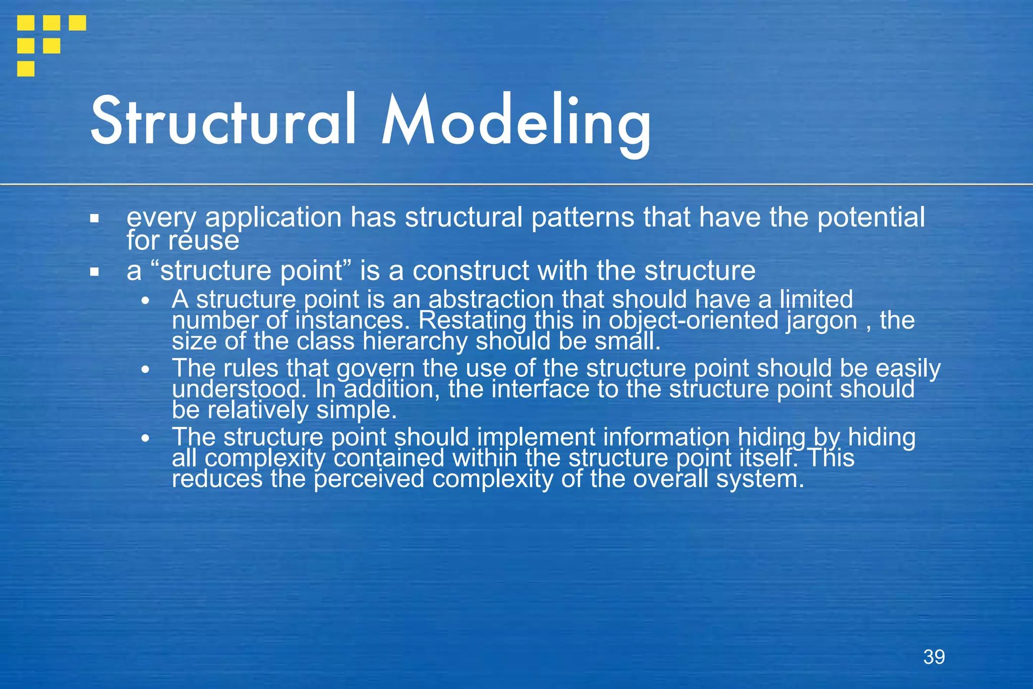Structural Modeling every application has structural patterns that have the potential for reuse a “structure point” is a construct with the structure A structure point is an abstraction that should have a limited number of instances. Restating this in object-oriented jargon , the size of the class hierarchy should be small. The rules that govern the use of the structure point should be easily understood. In addition, the interface to the structure point should be relatively simple. The structure point should implement information hiding by hiding all complexity contained within the structure point itself. This reduces the perceived complexity of the overall system. 