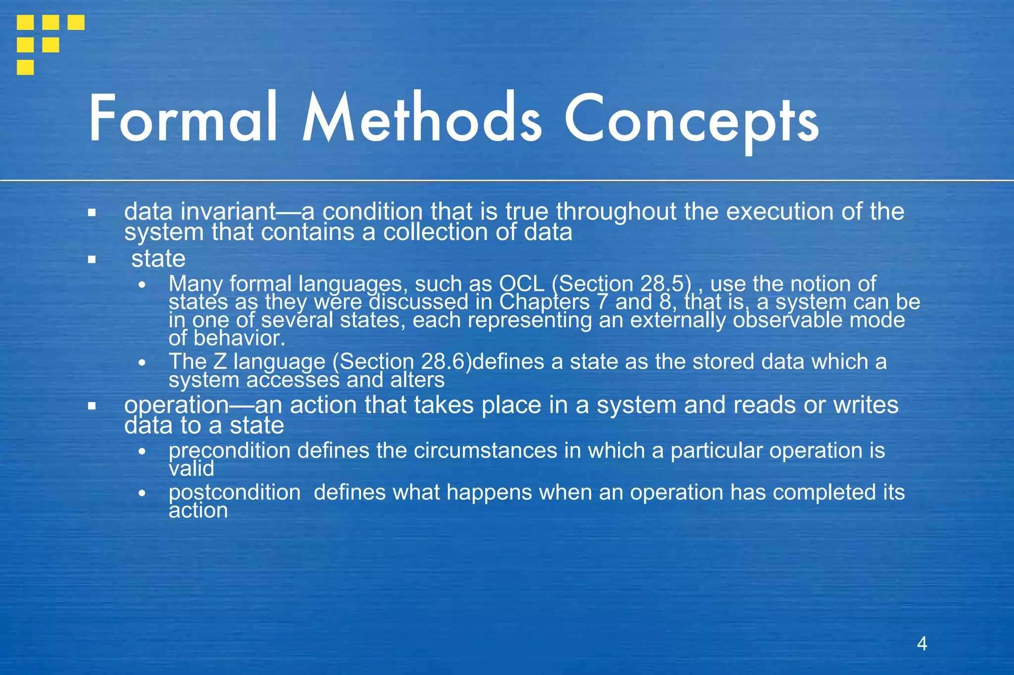 Formal Methods Concepts data invariant—a condition that is true throughout the execution of the system that contains a collection of data state Many formal languages, such as OCL (Section 28.5) , use the notion of states as they were discussed in Chapters 7 and 8, that is, a system can be in one of several states, each representing an externally observable mode of behavior. The Z language (Section 28.6)defines a state as the stored data which a system accesses and alters operation—an action that takes place in a system and reads or writes data to a state precondition defines the circumstances in which a particular operation is valid postcondition  defines what happens when an operation has completed its action 