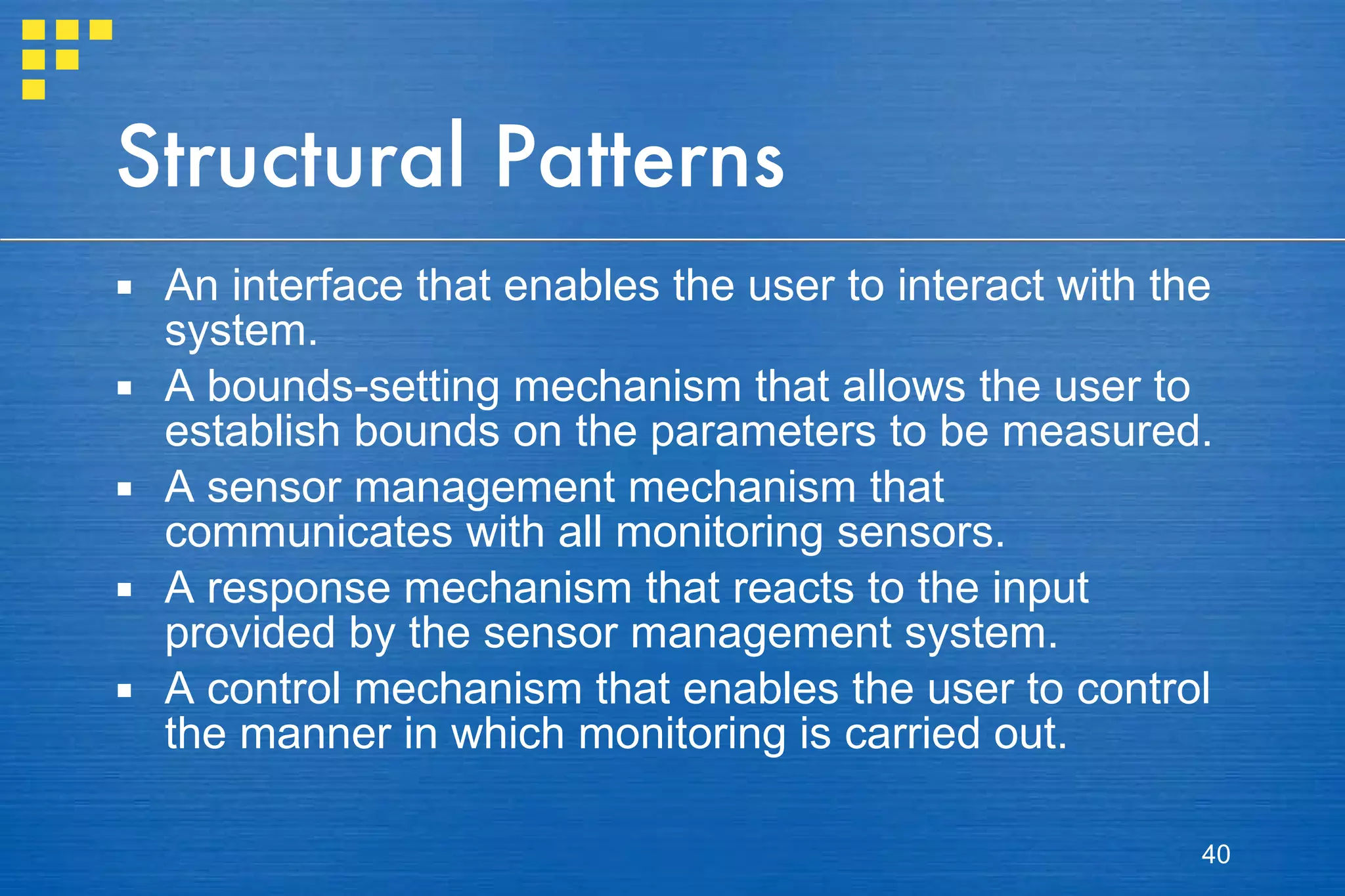 Structural Patterns An interface that enables the user to interact with the system. A bounds-setting mechanism that allows the user to establish bounds on the parameters to be measured. A sensor management mechanism that communicates with all monitoring sensors. A response mechanism that reacts to the input provided by the sensor management system. A control mechanism that enables the user to control the manner in which monitoring is carried out. 