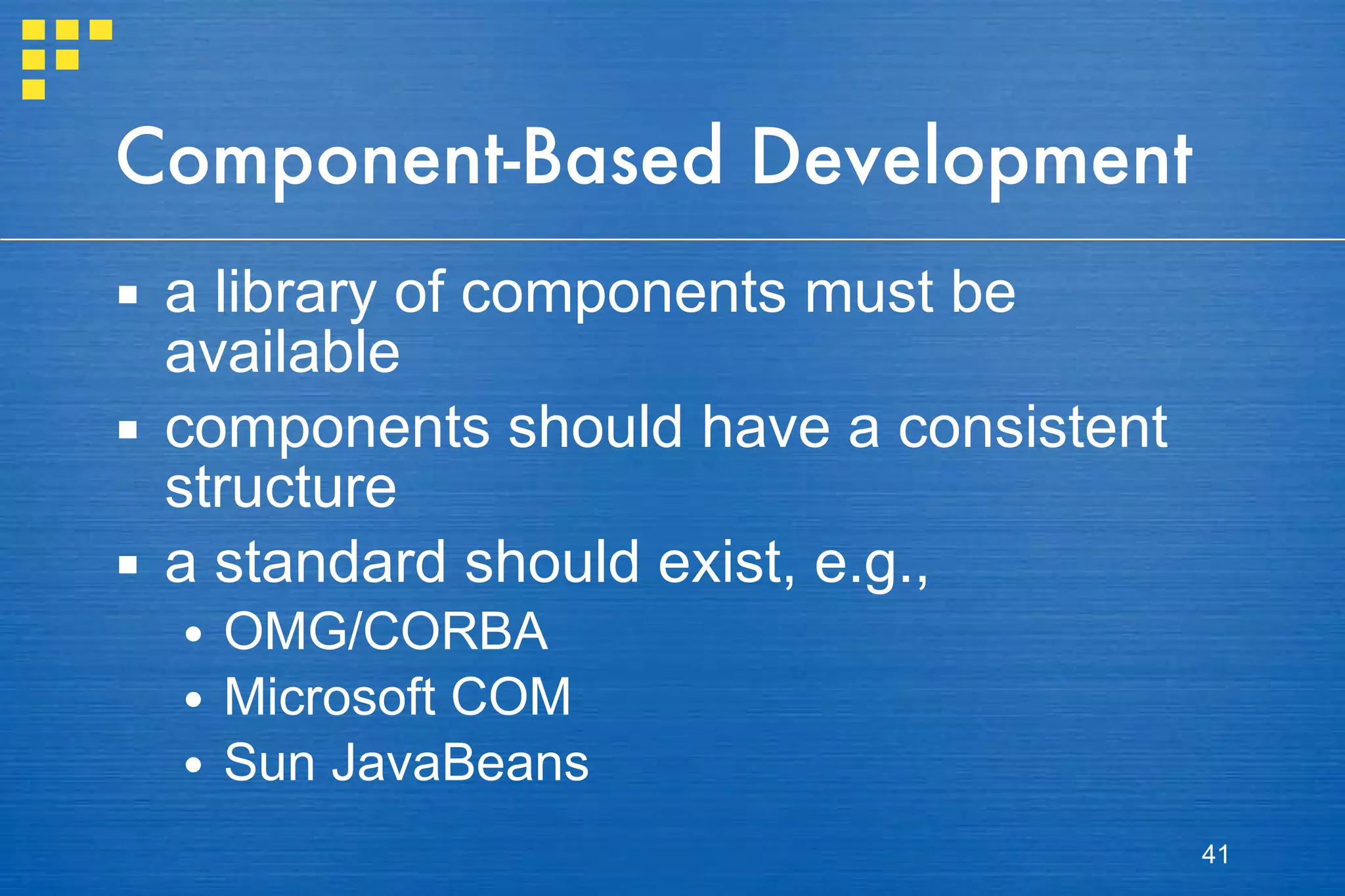 Component-Based Development a library of components must be available components should have a consistent structure a standard should exist, e.g., OMG/CORBA Microsoft COM Sun JavaBeans 
