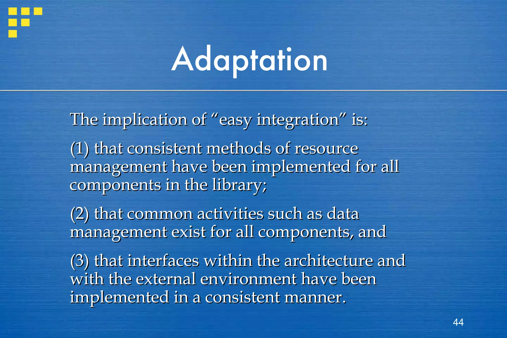 Adaptation The implication of “easy integration” is:  (1) that consistent methods of resource management have been implemented for all components in the library;  (2) that common activities such as data management exist for all components, and  (3) that interfaces within the architecture and with the external environment have been implemented in a consistent manner.  