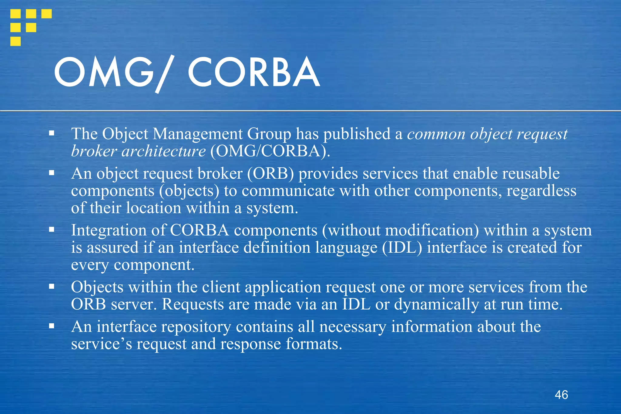 OMG/ CORBA The Object Management Group has published a  common object request broker architecture  (OMG/CORBA).  An object request broker (ORB) provides services that enable reusable components (objects) to communicate with other components, regardless of their location within a system.  Integration of CORBA components (without modification) within a system is assured if an interface definition language (IDL) interface is created for every component.  Objects within the client application request one or more services from the ORB server. Requests are made via an IDL or dynamically at run time.  An interface repository contains all necessary information about the service’s request and response formats.  