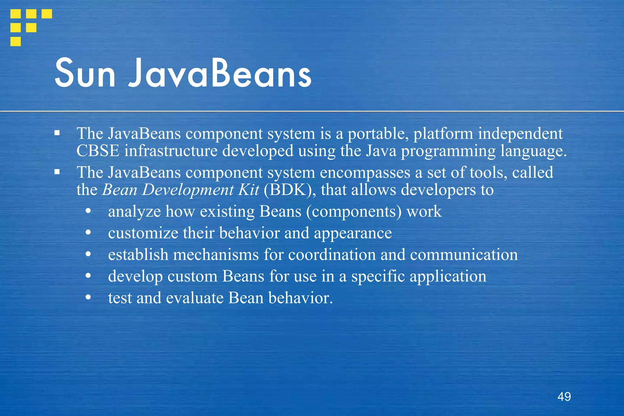 Sun JavaBeans The JavaBeans component system is a portable, platform independent CBSE infrastructure developed using the Java programming language.  The JavaBeans component system encompasses a set of tools, called the  Bean Development Kit  (BDK), that allows developers to  analyze how existing Beans (components) work customize their behavior and appearance establish mechanisms for coordination and communication develop custom Beans for use in a specific application test and evaluate Bean behavior. 