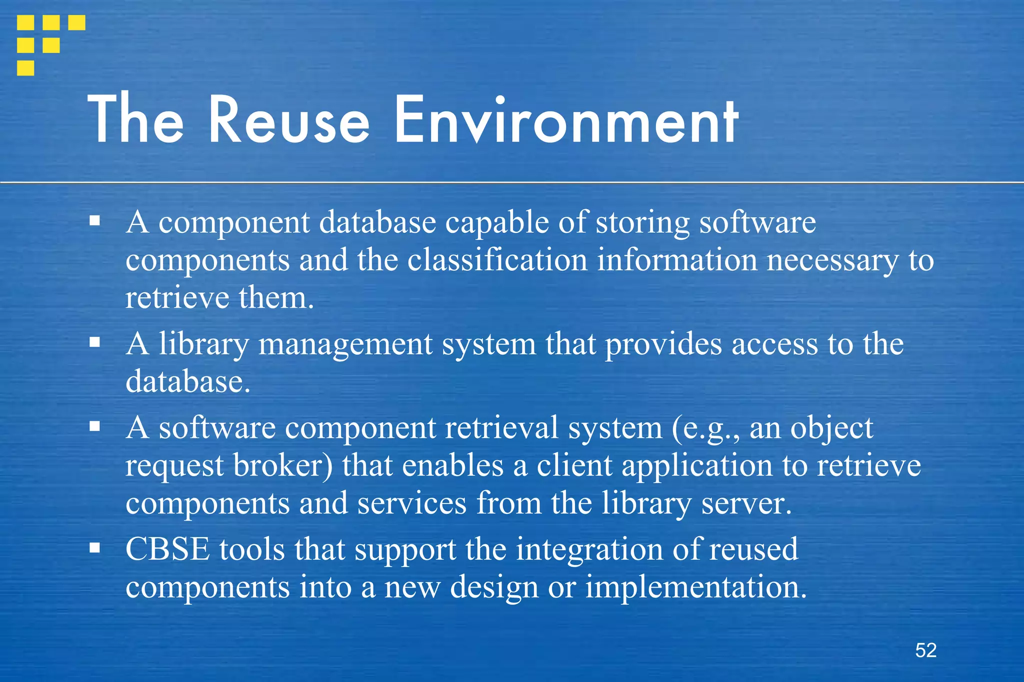 The Reuse Environment A component database capable of storing software components and the classification information necessary to retrieve them. A library management system that provides access to the database. A software component retrieval system (e.g., an object request broker) that enables a client application to retrieve components and services from the library server. CBSE tools that support the integration of reused components into a new design or implementation. 