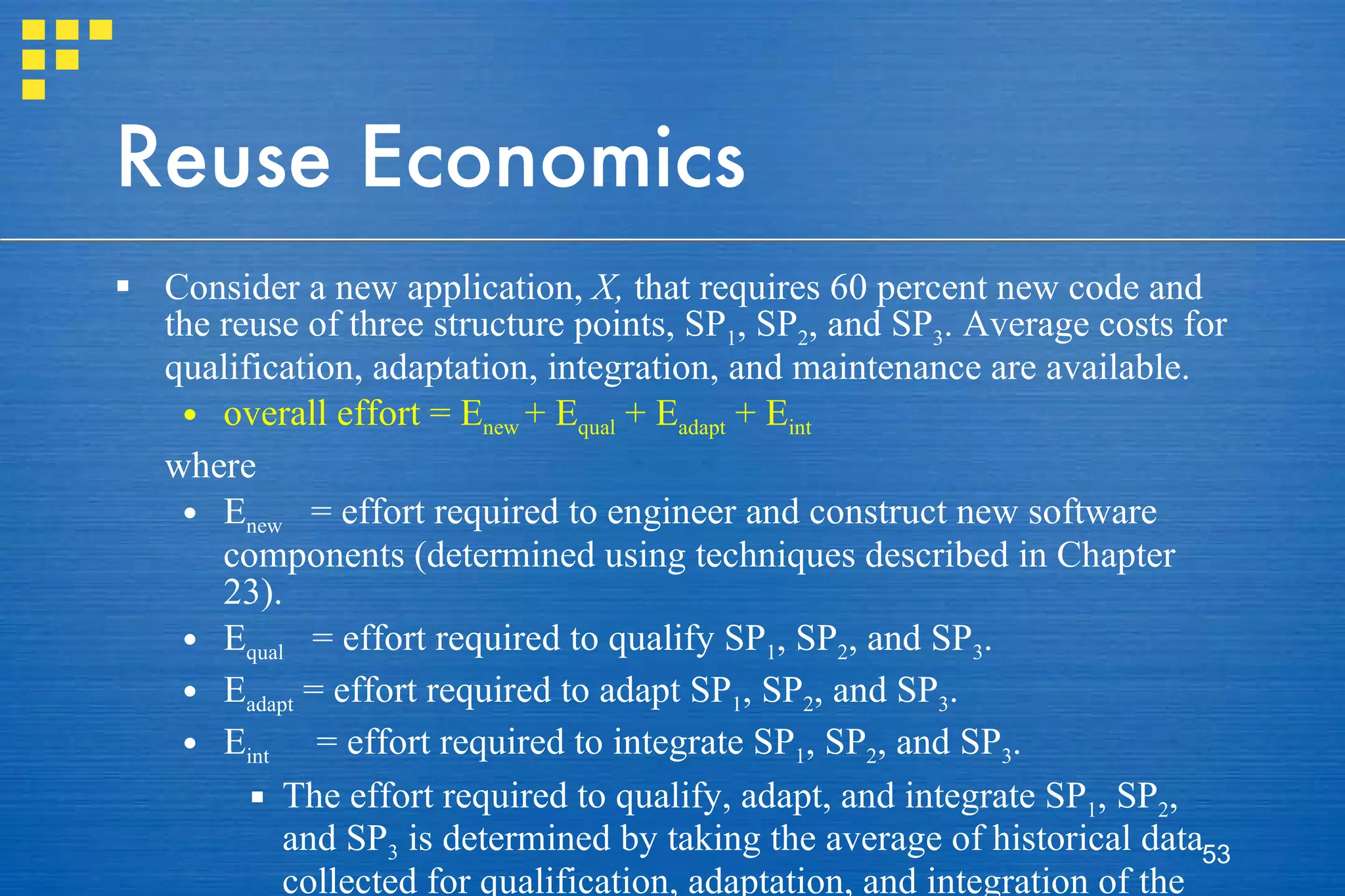 Reuse Economics Consider a new application,  X,  that requires 60 percent new code and the reuse of three structure points, SP 1 , SP 2 , and SP 3 . Average costs for qualification, adaptation, integration, and maintenance are available.  overall effort = E new  + E qual  + E adapt  + E int where  E new   = effort required to engineer and construct new software components (determined using techniques described in Chapter 23). E qual   = effort required to qualify SP 1 , SP 2 , and SP 3 . E adapt  = effort required to adapt SP 1 , SP 2 , and SP 3 . E int   = effort required to integrate SP 1 , SP 2 , and SP 3 . The effort required to qualify, adapt, and integrate SP 1 , SP 2 , and SP 3  is determined by taking the average of historical data collected for qualification, adaptation, and integration of the reusable components in other applications. 