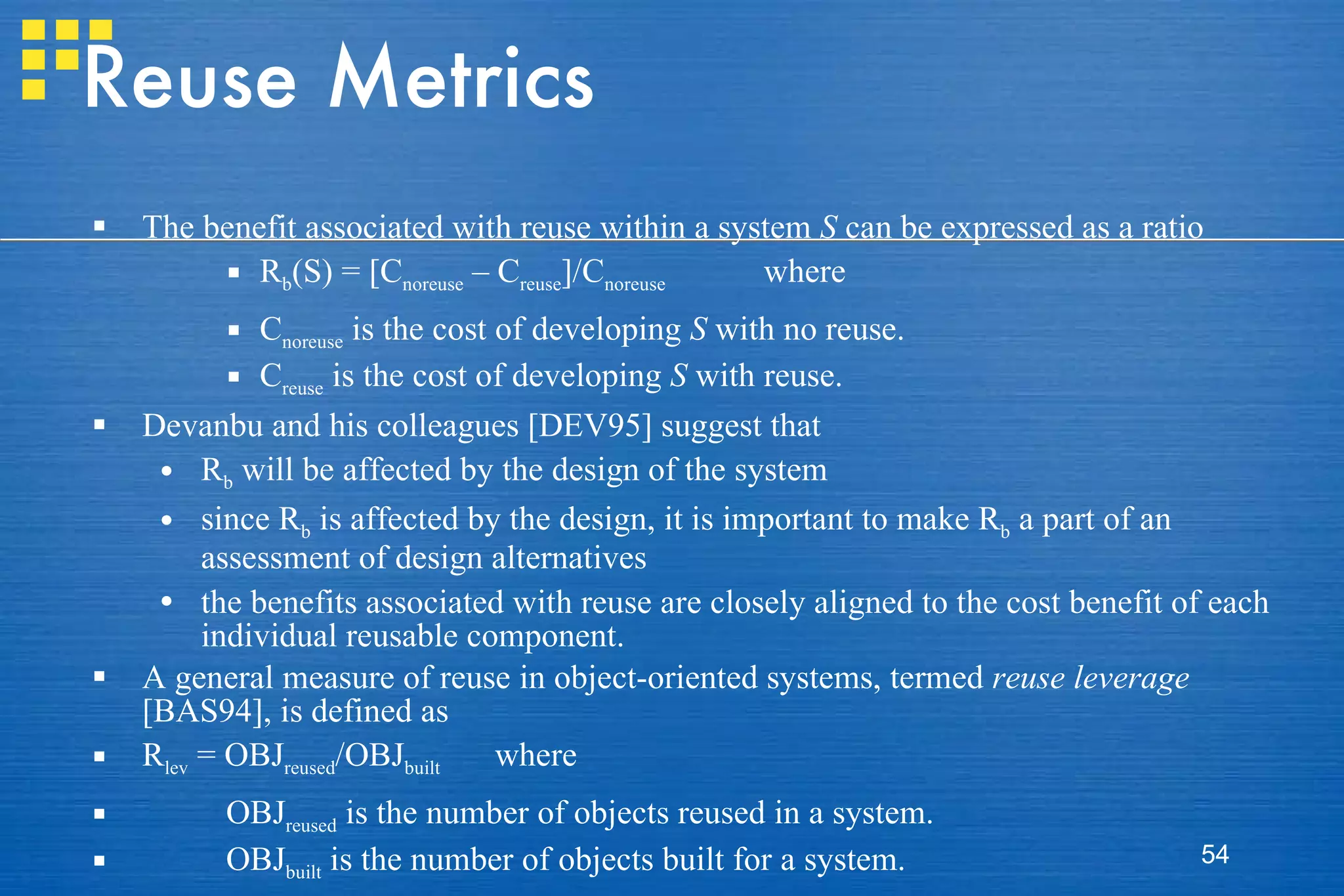 Reuse Metrics The benefit associated with reuse within a system  S  can be expressed as a ratio R b (S) = [C noreuse  – C reuse ]/C noreuse  where C noreuse  is the cost of developing  S  with no reuse. C reuse  is the cost of developing  S  with reuse. Devanbu and his colleagues [DEV95] suggest that  R b  will be affected by the design of the system since R b  is affected by the design, it is important to make R b  a part of an assessment of design alternatives the benefits associated with reuse are closely aligned to the cost benefit of each individual reusable component.  A general measure of reuse in object-oriented systems, termed  reuse leverage  [BAS94], is defined as R lev  = OBJ reused /OBJ built  where OBJ reused  is the number of objects reused in a system. OBJ built  is the number of objects built for a system. 
