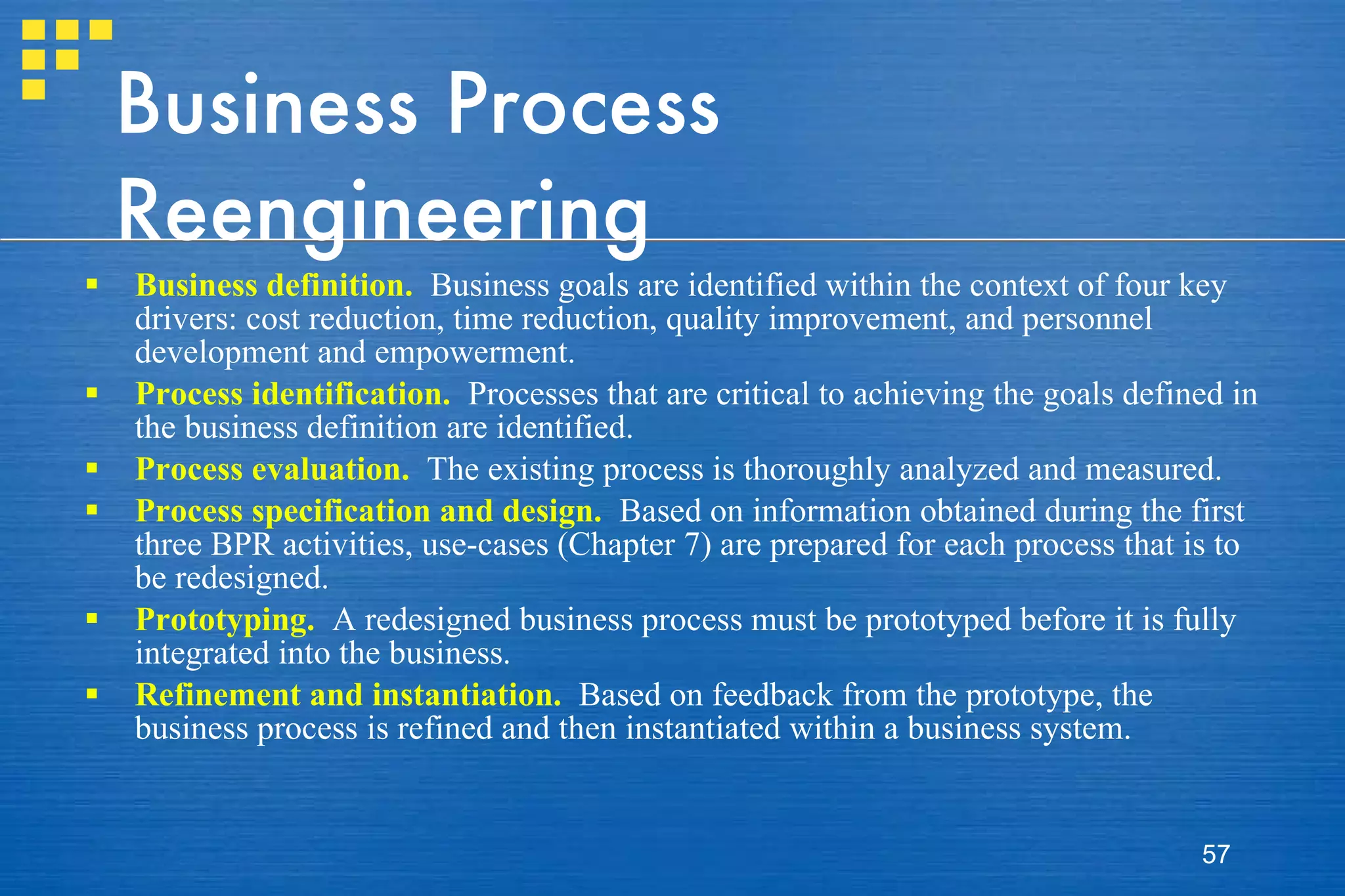 Business Process Reengineering Business definition.   Business goals are identified within the context of four key drivers: cost reduction, time reduction, quality improvement, and personnel development and empowerment.  Process identification.   Processes that are critical to achieving the goals defined in the business definition are identified. Process evaluation.   The existing process is thoroughly analyzed and measured.  Process specification and design.   Based on information obtained during the first three BPR activities, use-cases (Chapter 7) are prepared for each process that is to be redesigned. Prototyping.   A redesigned business process must be prototyped before it is fully integrated into the business. Refinement and instantiation.   Based on feedback from the prototype, the business process is refined and then instantiated within a business system. 