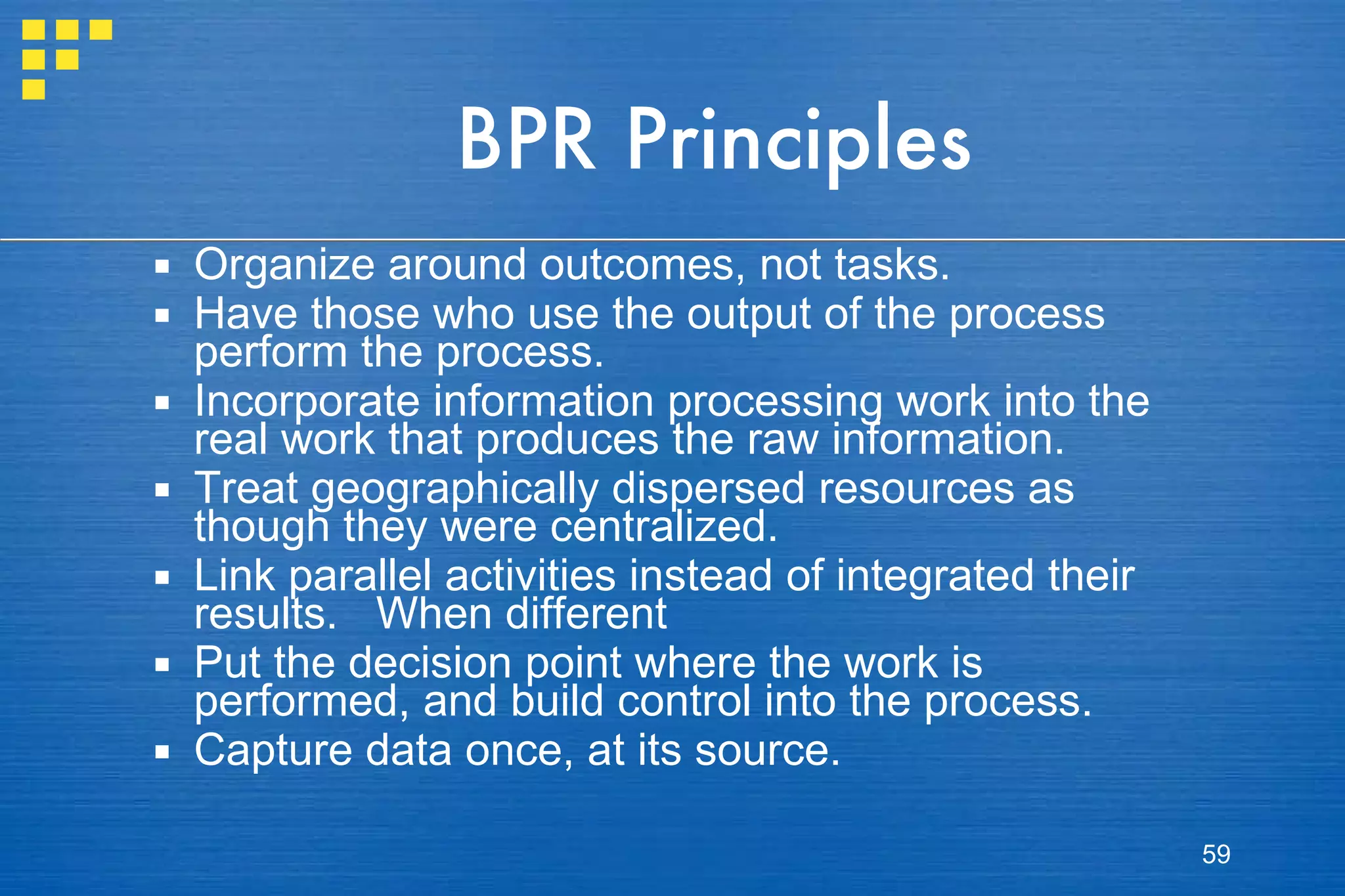 BPR Principles Organize around outcomes, not tasks.  Have those who use the output of the process perform the process. Incorporate information processing work into the real work that produces the raw information.  Treat geographically dispersed resources as though they were centralized.  Link parallel activities instead of integrated their results.  When different  Put the decision point where the work is performed, and build control into the process. Capture data once, at its source. 
