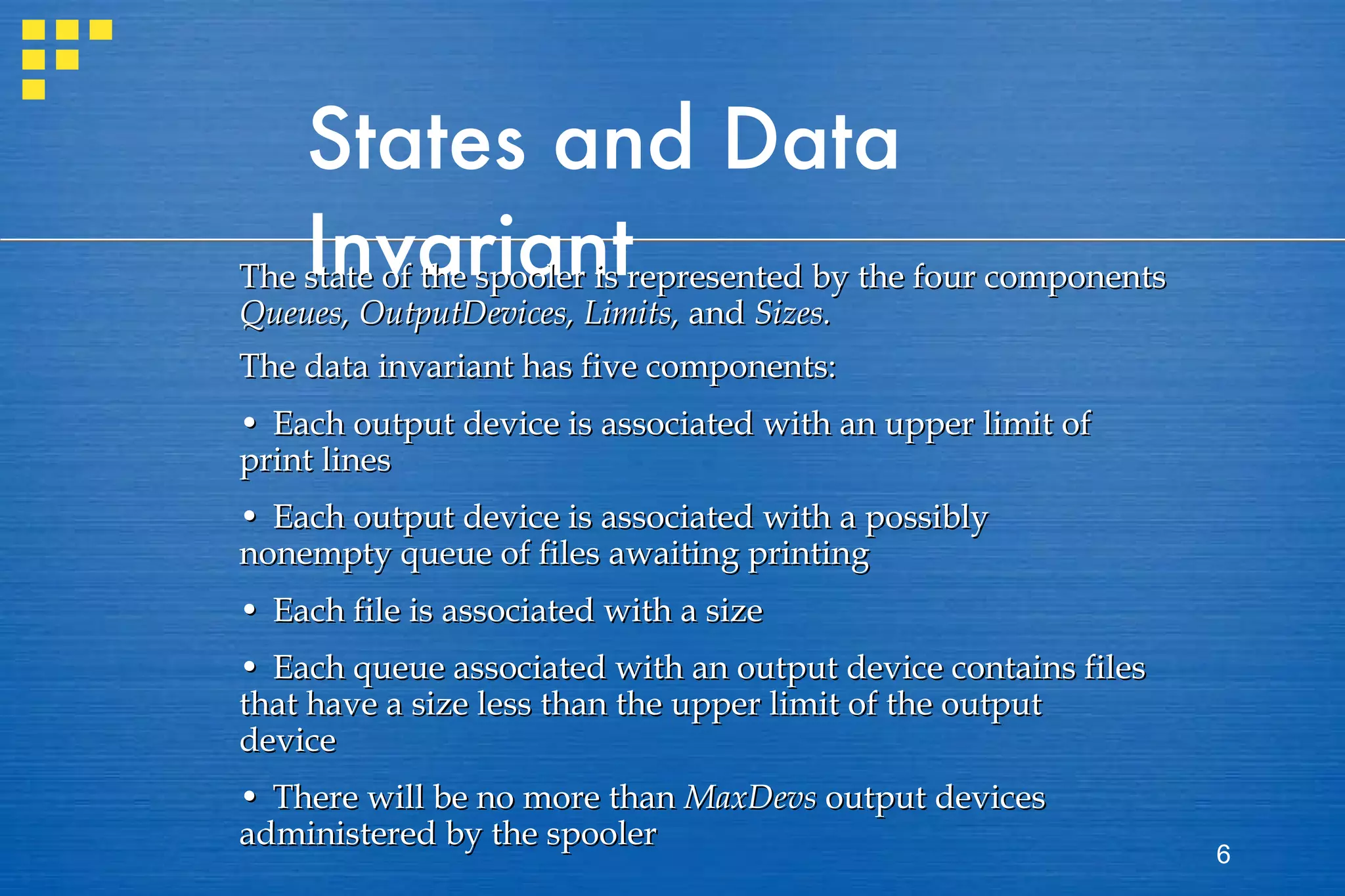 States and Data Invariant The state of the spooler is represented by the four components  Queues, OutputDevices, Limits,  and  Sizes.   The data invariant has five components: • Each output device is associated with an upper limit of print lines • Each output device is associated with a possibly nonempty queue of files awaiting printing • Each file is associated with a size • Each queue associated with an output device contains files that have a size less than the upper limit of the output device • There will be no more than  MaxDevs  output devices administered by the spooler 