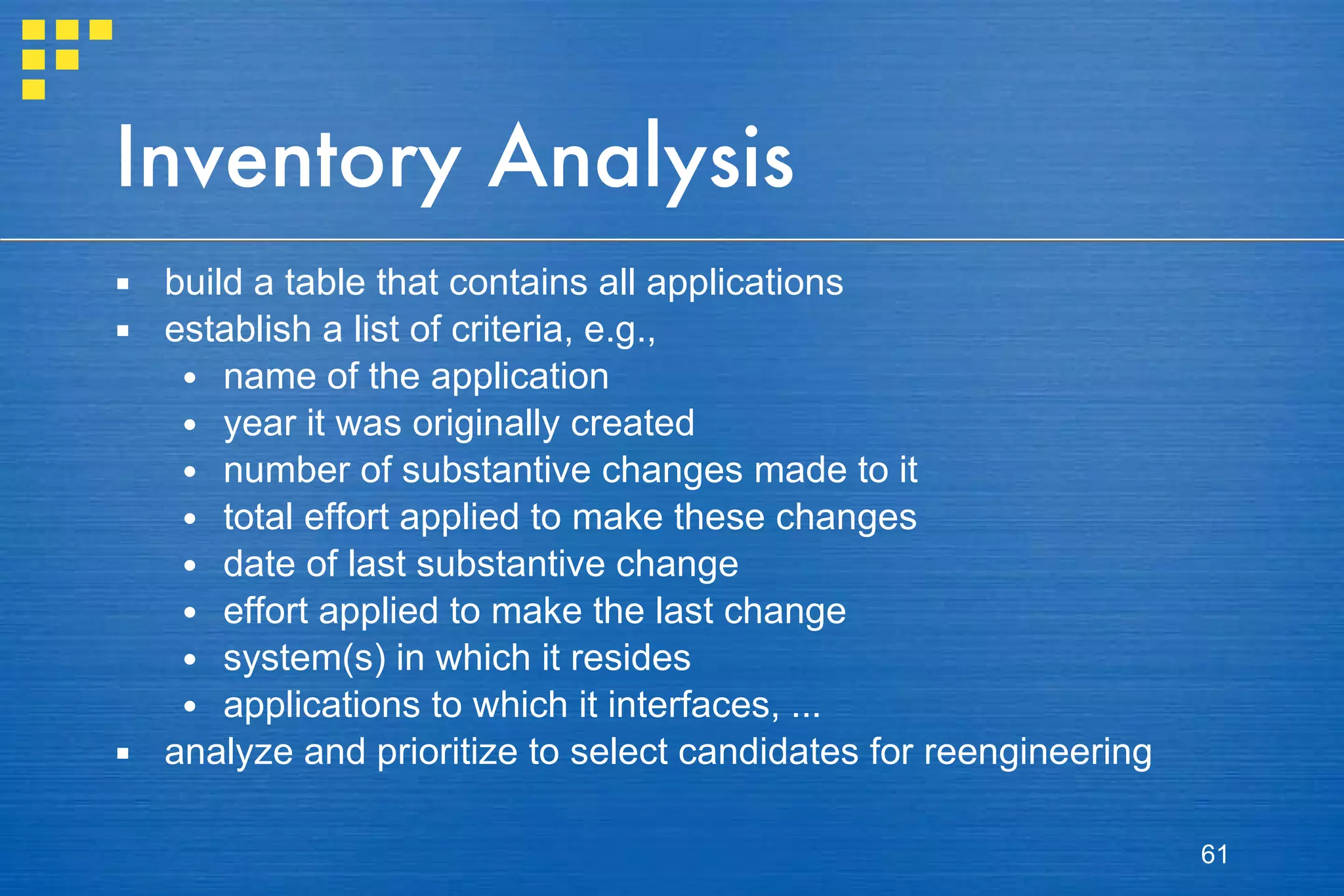 Inventory Analysis build a table that contains all applications establish a list of criteria, e.g.,  name of the application year it was originally created number of substantive changes made to it total effort applied to make these changes date of last substantive change effort applied to make the last change system(s) in which it resides applications to which it interfaces, ... analyze and prioritize to select candidates for reengineering 