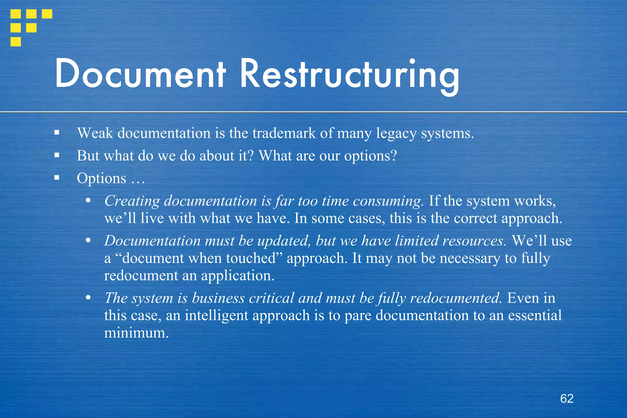 Document Restructuring Weak documentation is the trademark of many legacy systems.  But what do we do about it? What are our options? Options … Creating documentation is far too time consuming.  If the system works, we’ll live with what we have. In some cases, this is the correct approach. Documentation must be updated, but we have limited resources.  We’ll use a “document when touched” approach. It may not be necessary to fully redocument an application. The system is business critical and must be fully redocumented.  Even in this case, an intelligent approach is to pare documentation to an essential minimum. 
