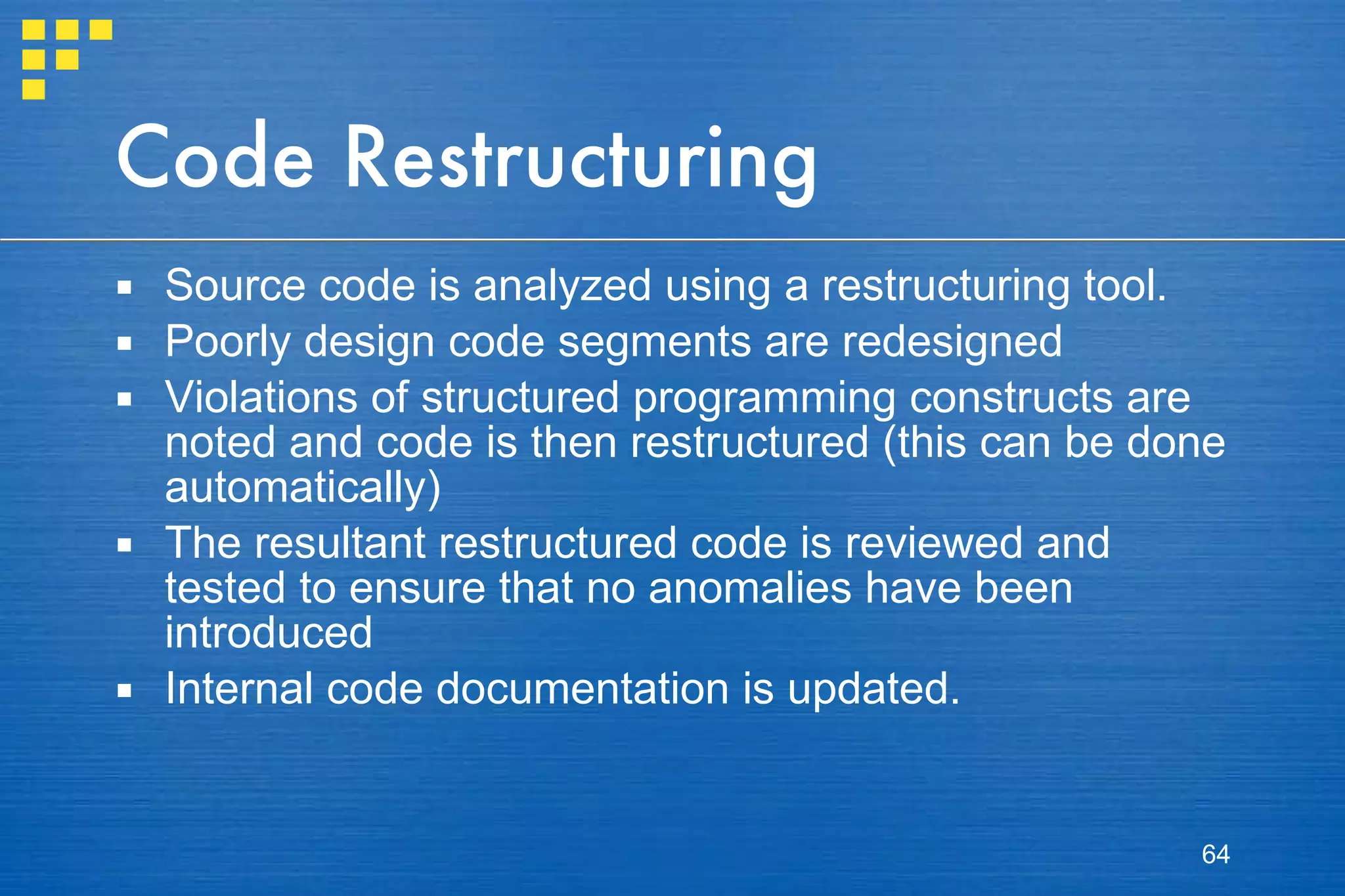 Code Restructuring Source code is analyzed using a restructuring tool.  Poorly design code segments are redesigned Violations of structured programming constructs are noted and code is then restructured (this can be done automatically) The resultant restructured code is reviewed and tested to ensure that no anomalies have been introduced Internal code documentation is updated. 
