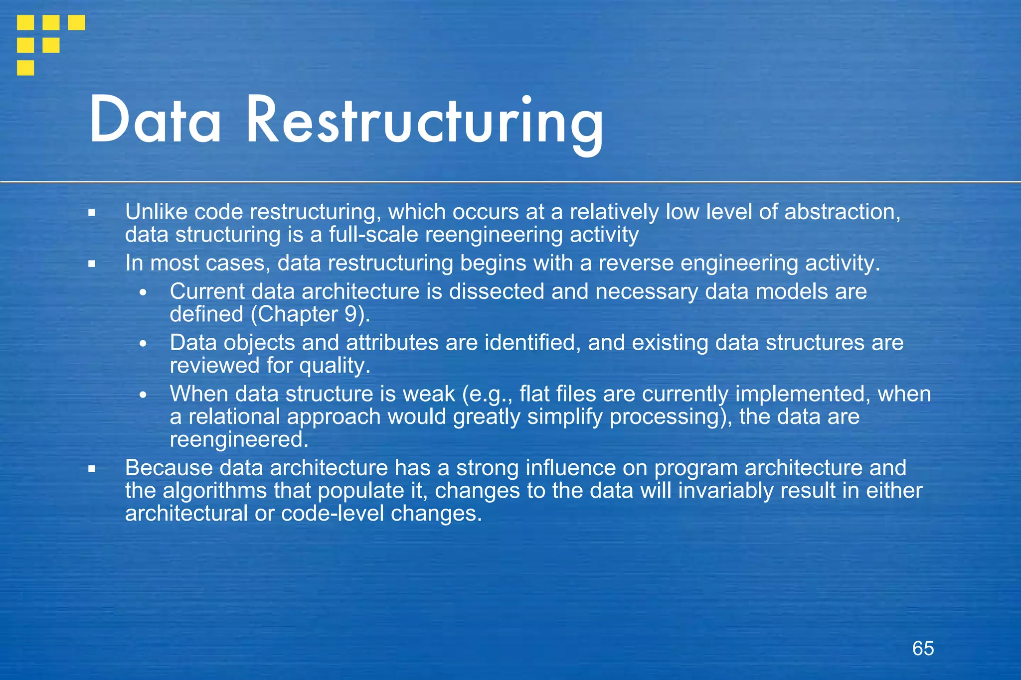 Data Restructuring Unlike code restructuring, which occurs at a relatively low level of abstraction, data structuring is a full-scale reengineering activity In most cases, data restructuring begins with a reverse engineering activity.  Current data architecture is dissected and necessary data models are defined (Chapter 9).  Data objects and attributes are identified, and existing data structures are reviewed for quality. When data structure is weak (e.g., flat files are currently implemented, when a relational approach would greatly simplify processing), the data are reengineered. Because data architecture has a strong influence on program architecture and the algorithms that populate it, changes to the data will invariably result in either architectural or code-level changes. 