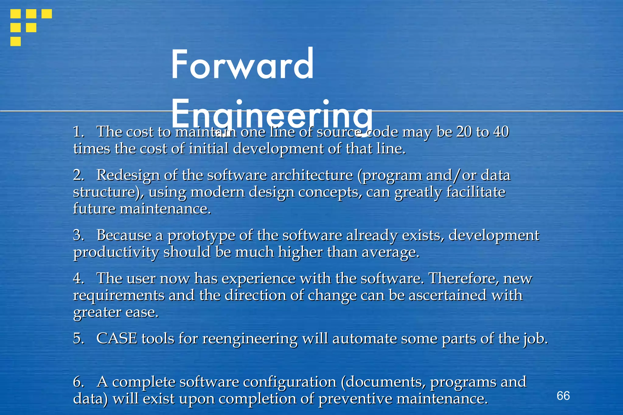 Forward Engineering 1.  The cost to maintain one line of source code may be 20 to 40 times the cost of initial development of that line.  2.  Redesign of the software architecture (program and/or data structure), using modern design concepts, can greatly facilitate future maintenance. 3.  Because a prototype of the software already exists, development productivity should be much higher than average.  4.  The user now has experience with the software. Therefore, new requirements and the direction of change can be ascertained with greater ease. 5. CASE tools for reengineering will automate some parts of the job.  6.  A complete software configuration (documents, programs and data) will exist upon completion of preventive maintenance.   