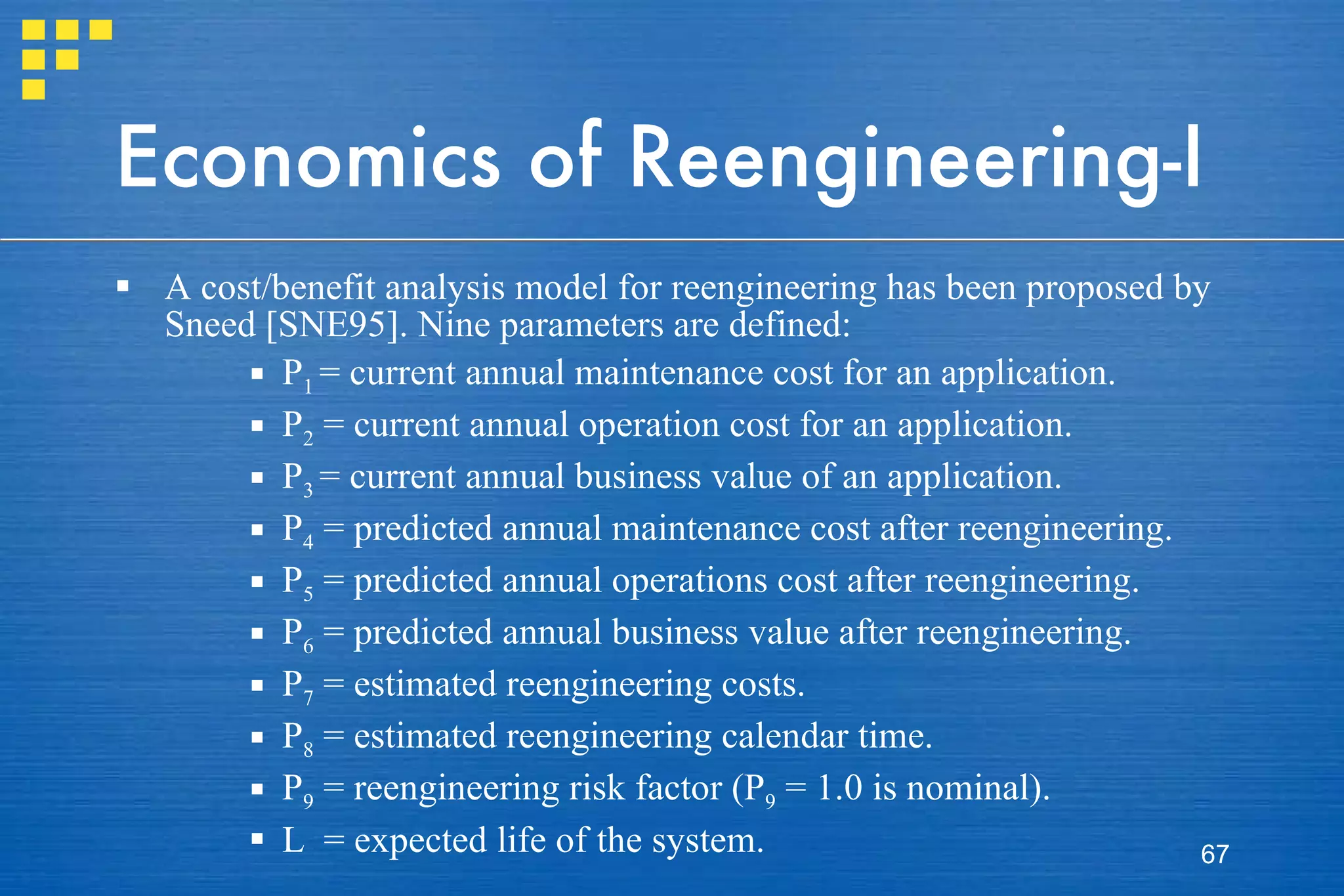 Economics of Reengineering-I A cost/benefit analysis model for reengineering has been proposed by Sneed [SNE95]. Nine parameters are defined: P 1  = current annual maintenance cost for an application. P 2  = current annual operation cost for an application. P 3  = current annual business value of an application. P 4  = predicted annual maintenance cost after reengineering. P 5  = predicted annual operations cost after reengineering. P 6  = predicted annual business value after reengineering. P 7  = estimated reengineering costs. P 8  = estimated reengineering calendar time. P 9  = reengineering risk factor (P 9  = 1.0 is nominal). L  = expected life of the system. 