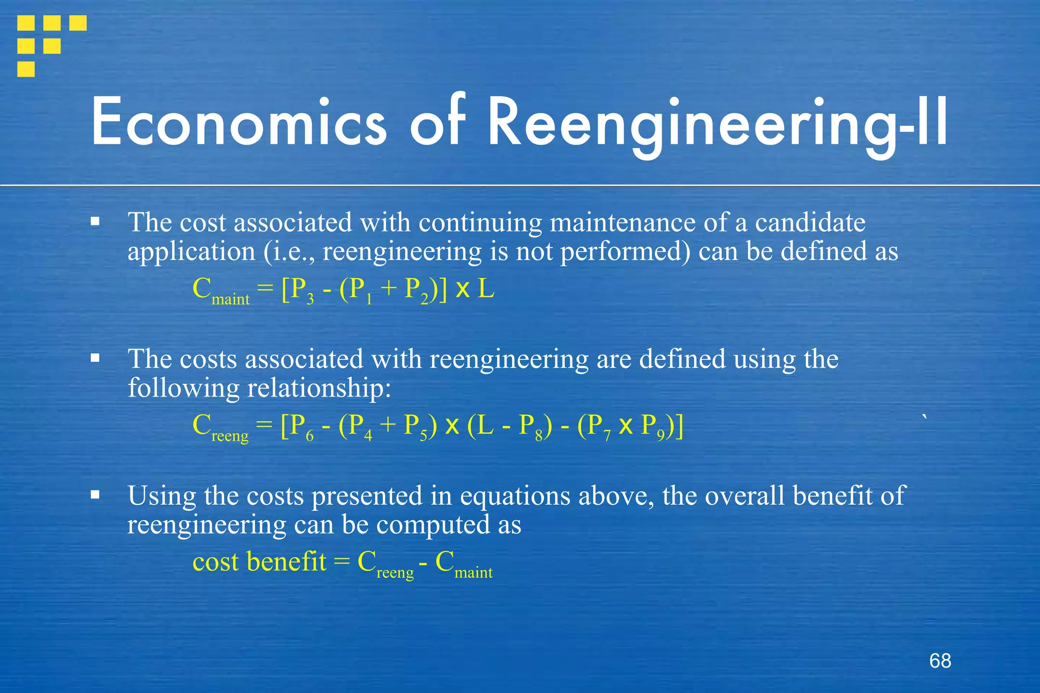 Economics of Reengineering-II The cost associated with continuing maintenance of a candidate application (i.e., reengineering is not performed) can be defined as C maint  = [P 3  - (P 1  + P 2 )]  x  L The costs associated with reengineering are defined using the following relationship: C reeng  = [P 6  - (P 4  + P 5 )  x  (L - P 8 ) - (P 7   x  P 9 )] ` Using the costs presented in equations above, the overall benefit of reengineering can be computed as cost benefit = C reeng  - C maint 